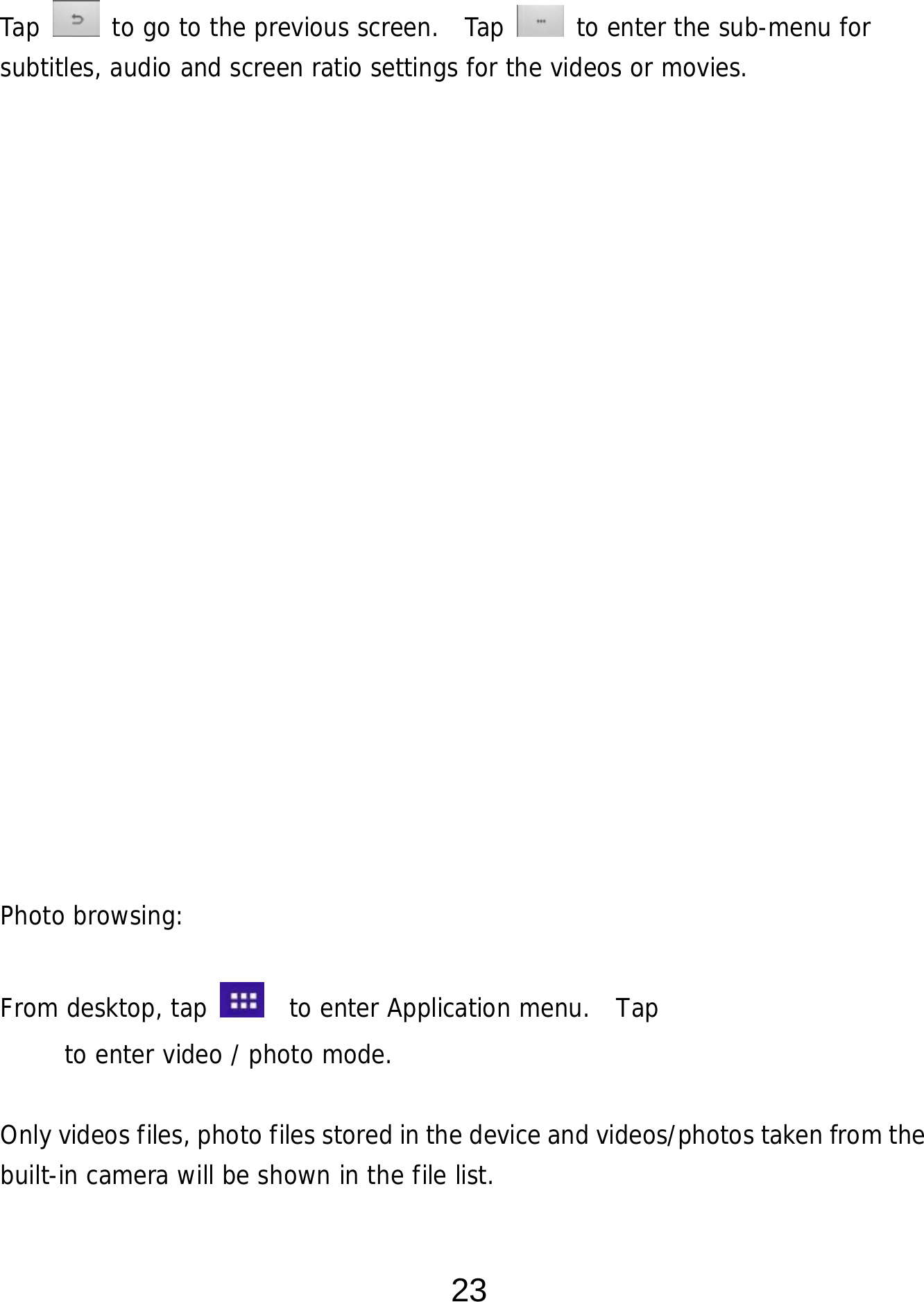  23 Tap   to go to the previous screen.  Tap   to enter the sub-menu for subtitles, audio and screen ratio settings for the videos or movies.                     Photo browsing:   From desktop, tap    to enter Application menu.  Tap         to enter video / photo mode.  Only videos files, photo files stored in the device and videos/photos taken from the built-in camera will be shown in the file list.      