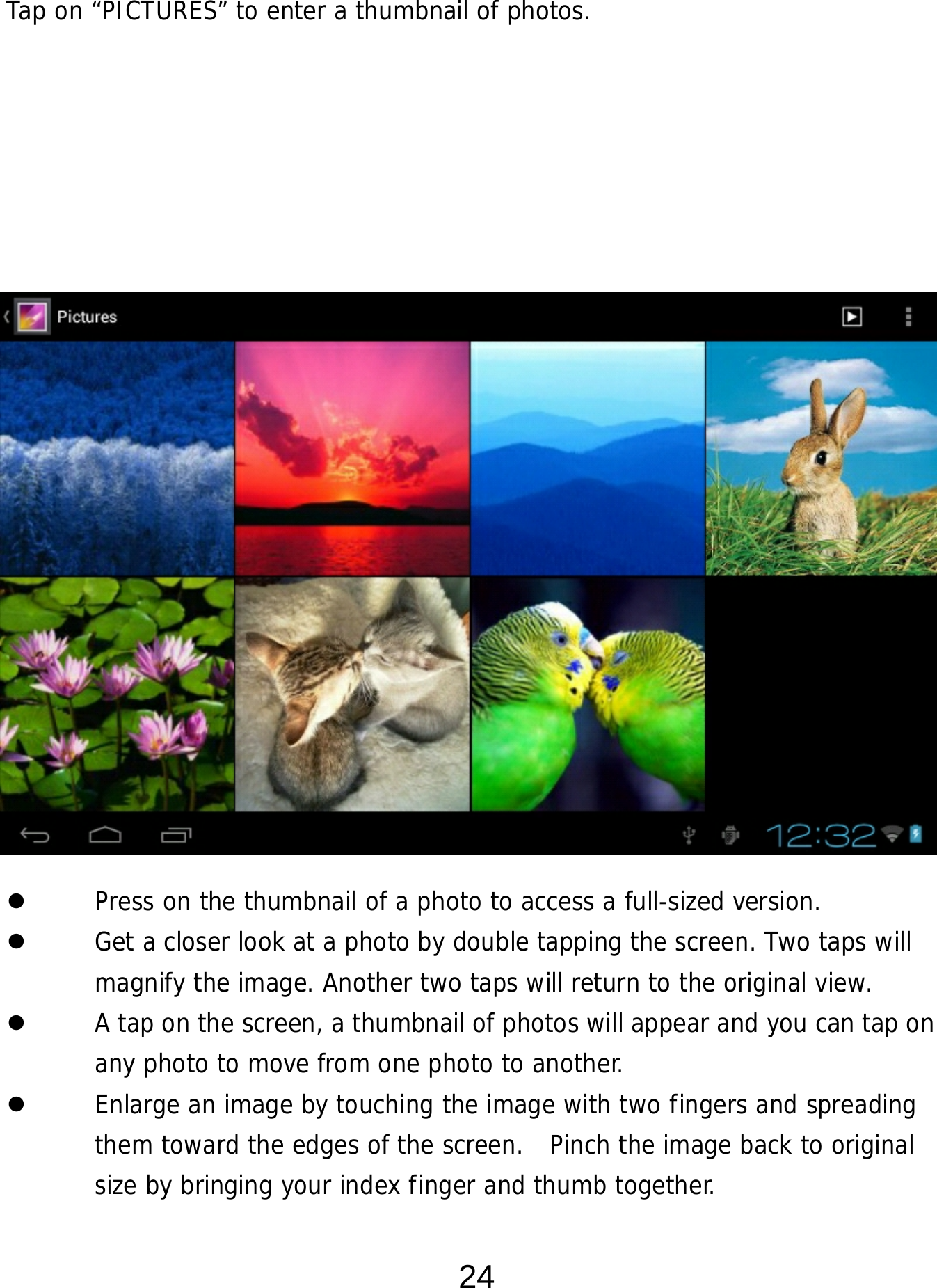  24 Tap on “PICTURES” to enter a thumbnail of photos.                         Press on the thumbnail of a photo to access a full-sized version.    Get a closer look at a photo by double tapping the screen. Two taps will magnify the image. Another two taps will return to the original view.    A tap on the screen, a thumbnail of photos will appear and you can tap on any photo to move from one photo to another.    Enlarge an image by touching the image with two fingers and spreading them toward the edges of the screen.  Pinch the image back to original size by bringing your index finger and thumb together. 