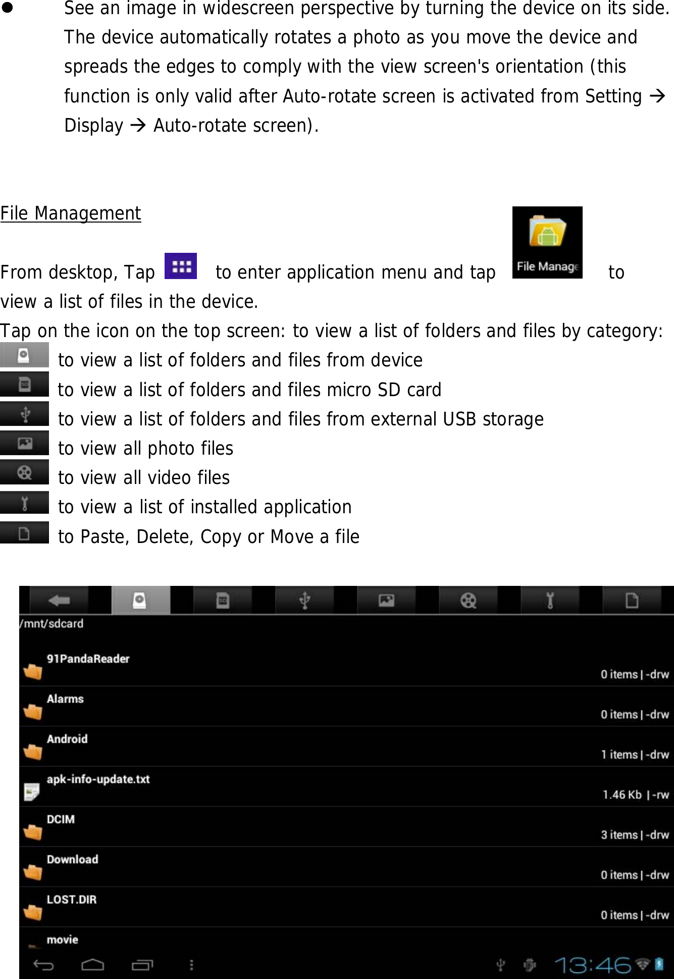  25  See an image in widescreen perspective by turning the device on its side. The device automatically rotates a photo as you move the device and spreads the edges to comply with the view screen&apos;s orientation (this function is only valid after Auto-rotate screen is activated from Setting  Display  Auto-rotate screen).     File Management  From desktop, Tap    to enter application menu and tap            to  view a list of files in the device.  Tap on the icon on the top screen: to view a list of folders and files by category:  to view a list of folders and files from device  to view a list of folders and files micro SD card  to view a list of folders and files from external USB storage  to view all photo files  to view all video files  to view a list of installed application  to Paste, Delete, Copy or Move a file              