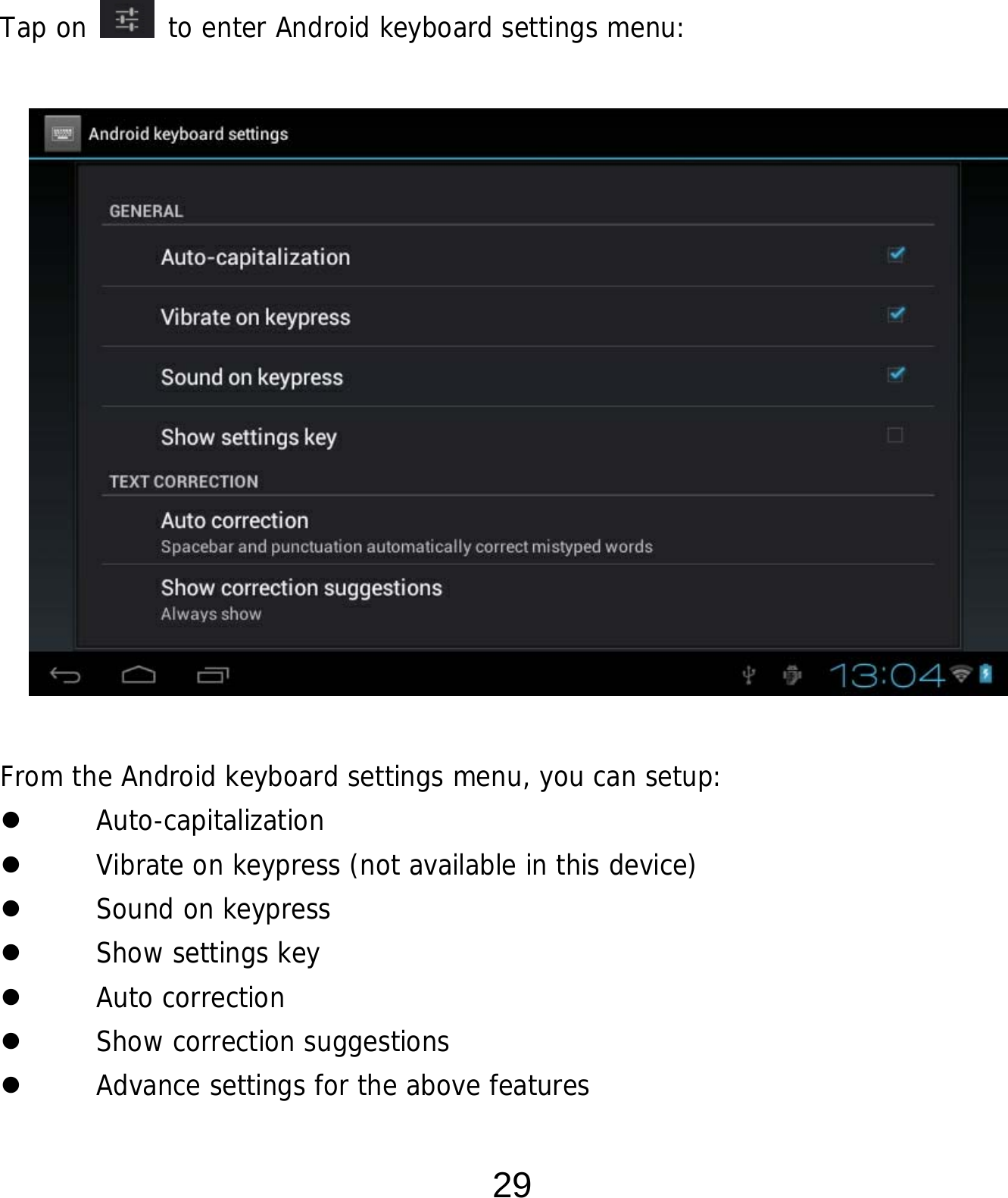  29      Tap on   to enter Android keyboard settings menu:                 From the Android keyboard settings menu, you can setup:  Auto-capitalization  Vibrate on keypress (not available in this device)  Sound on keypress  Show settings key  Auto correction  Show correction suggestions  Advance settings for the above features 