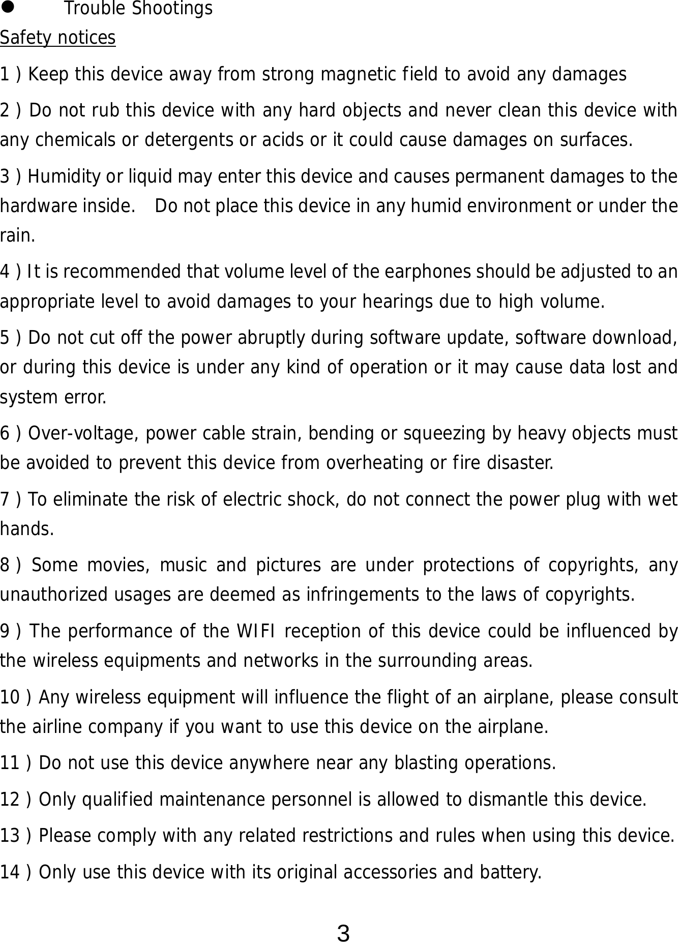  3  Trouble Shootings Safety notices 1 ) Keep this device away from strong magnetic field to avoid any damages 2 ) Do not rub this device with any hard objects and never clean this device with any chemicals or detergents or acids or it could cause damages on surfaces.   3 ) Humidity or liquid may enter this device and causes permanent damages to the hardware inside.    Do not place this device in any humid environment or under the rain. 4 ) It is recommended that volume level of the earphones should be adjusted to an appropriate level to avoid damages to your hearings due to high volume.  5 ) Do not cut off the power abruptly during software update, software download, or during this device is under any kind of operation or it may cause data lost and system error. 6 ) Over-voltage, power cable strain, bending or squeezing by heavy objects must be avoided to prevent this device from overheating or fire disaster.      7 ) To eliminate the risk of electric shock, do not connect the power plug with wet hands. 8 ) Some movies, music and pictures are under protections of copyrights, any unauthorized usages are deemed as infringements to the laws of copyrights. 9 ) The performance of the WIFI reception of this device could be influenced by the wireless equipments and networks in the surrounding areas. 10 ) Any wireless equipment will influence the flight of an airplane, please consult the airline company if you want to use this device on the airplane. 11 ) Do not use this device anywhere near any blasting operations.  12 ) Only qualified maintenance personnel is allowed to dismantle this device. 13 ) Please comply with any related restrictions and rules when using this device.  14 ) Only use this device with its original accessories and battery. 