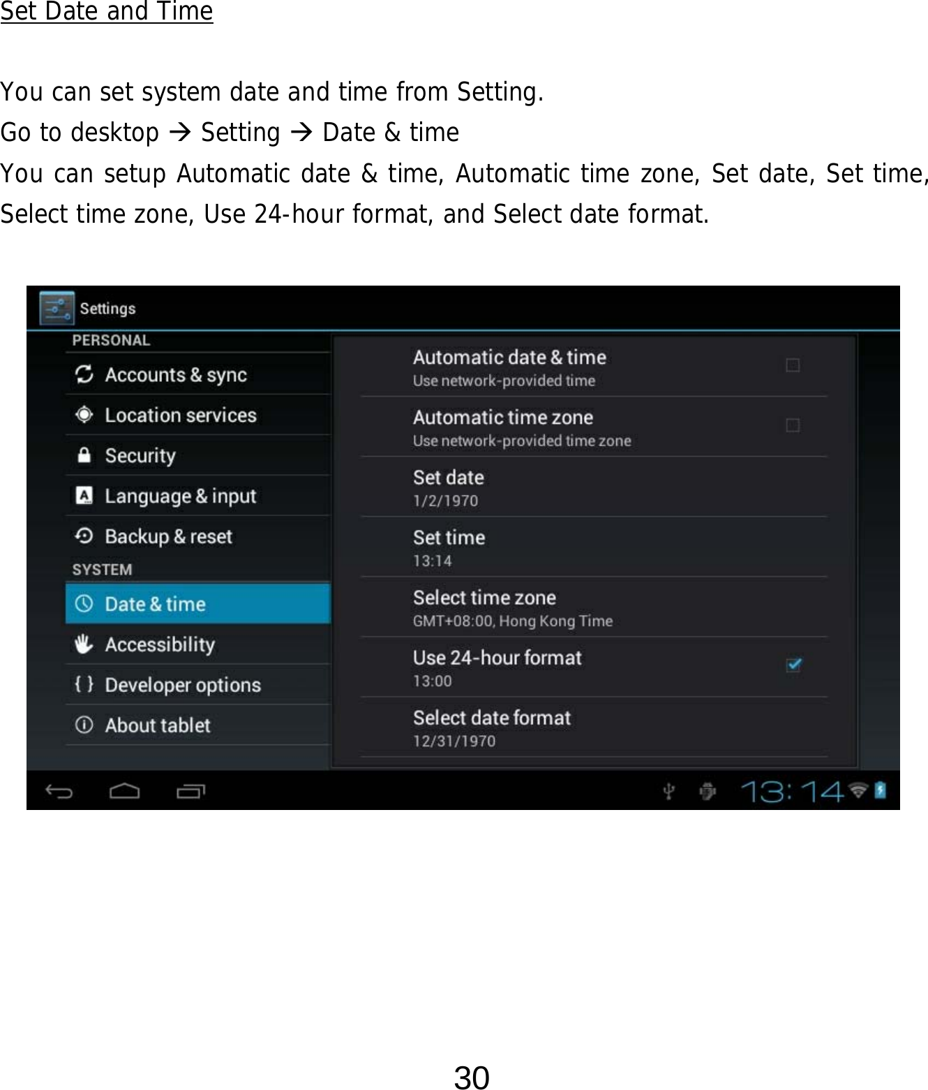  30      Set Date and Time  You can set system date and time from Setting.     Go to desktop  Setting  Date &amp; time You can setup Automatic date &amp; time, Automatic time zone, Set date, Set time, Select time zone, Use 24-hour format, and Select date format.                    