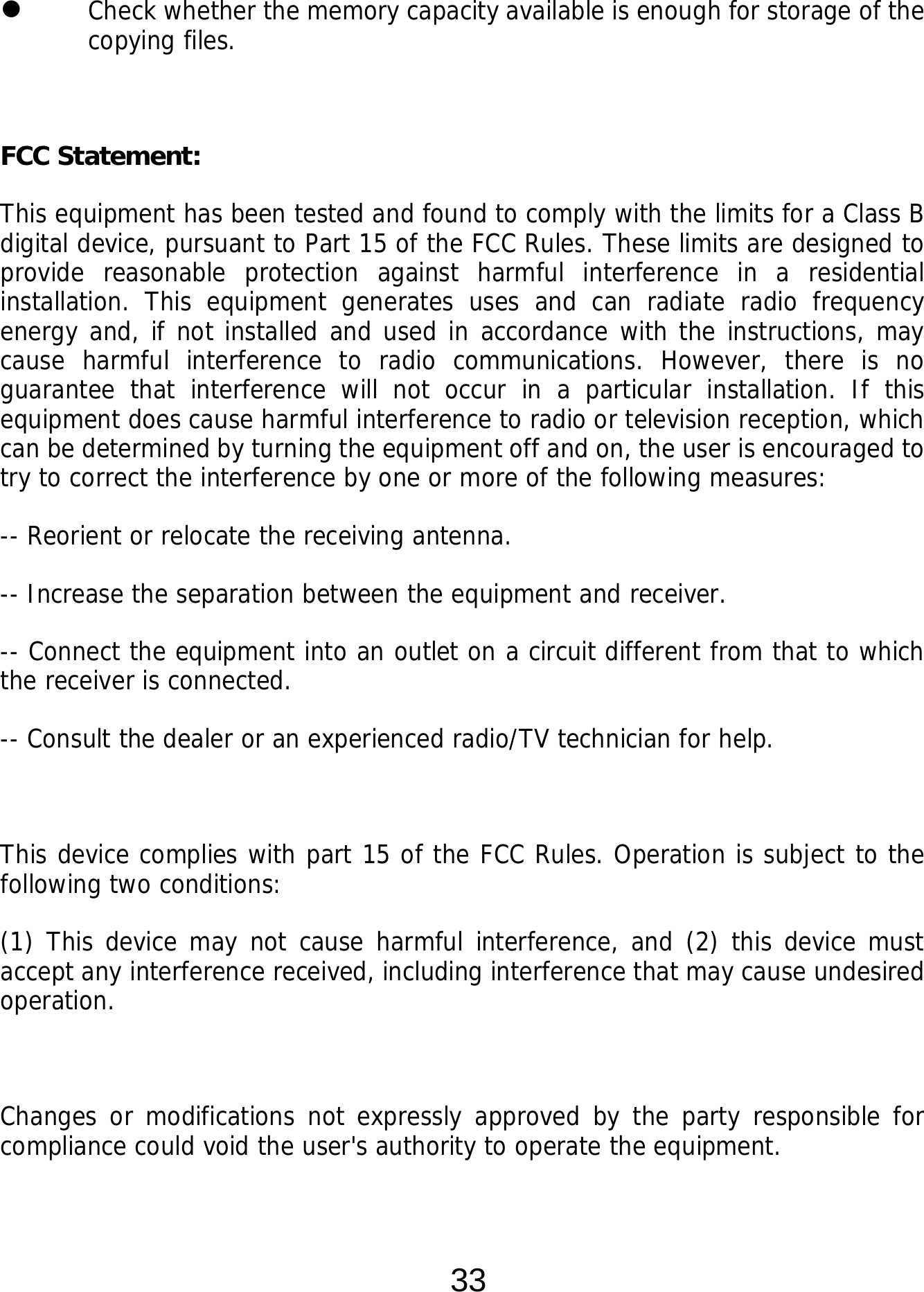  33  Check whether the memory capacity available is enough for storage of the copying files.   FCC Statement: This equipment has been tested and found to comply with the limits for a Class B digital device, pursuant to Part 15 of the FCC Rules. These limits are designed to provide reasonable protection against harmful interference in a residential installation. This equipment generates uses and can radiate radio frequency energy and, if not installed and used in accordance with the instructions, may cause harmful interference to radio communications. However, there is no guarantee that interference will not occur in a particular installation. If this equipment does cause harmful interference to radio or television reception, which can be determined by turning the equipment off and on, the user is encouraged to try to correct the interference by one or more of the following measures: -- Reorient or relocate the receiving antenna.   -- Increase the separation between the equipment and receiver.    -- Connect the equipment into an outlet on a circuit different from that to which the receiver is connected.   -- Consult the dealer or an experienced radio/TV technician for help.  This device complies with part 15 of the FCC Rules. Operation is subject to the following two conditions: (1) This device may not cause harmful interference, and (2) this device must accept any interference received, including interference that may cause undesired operation.  Changes or modifications not expressly approved by the party responsible for compliance could void the user&apos;s authority to operate the equipment.  