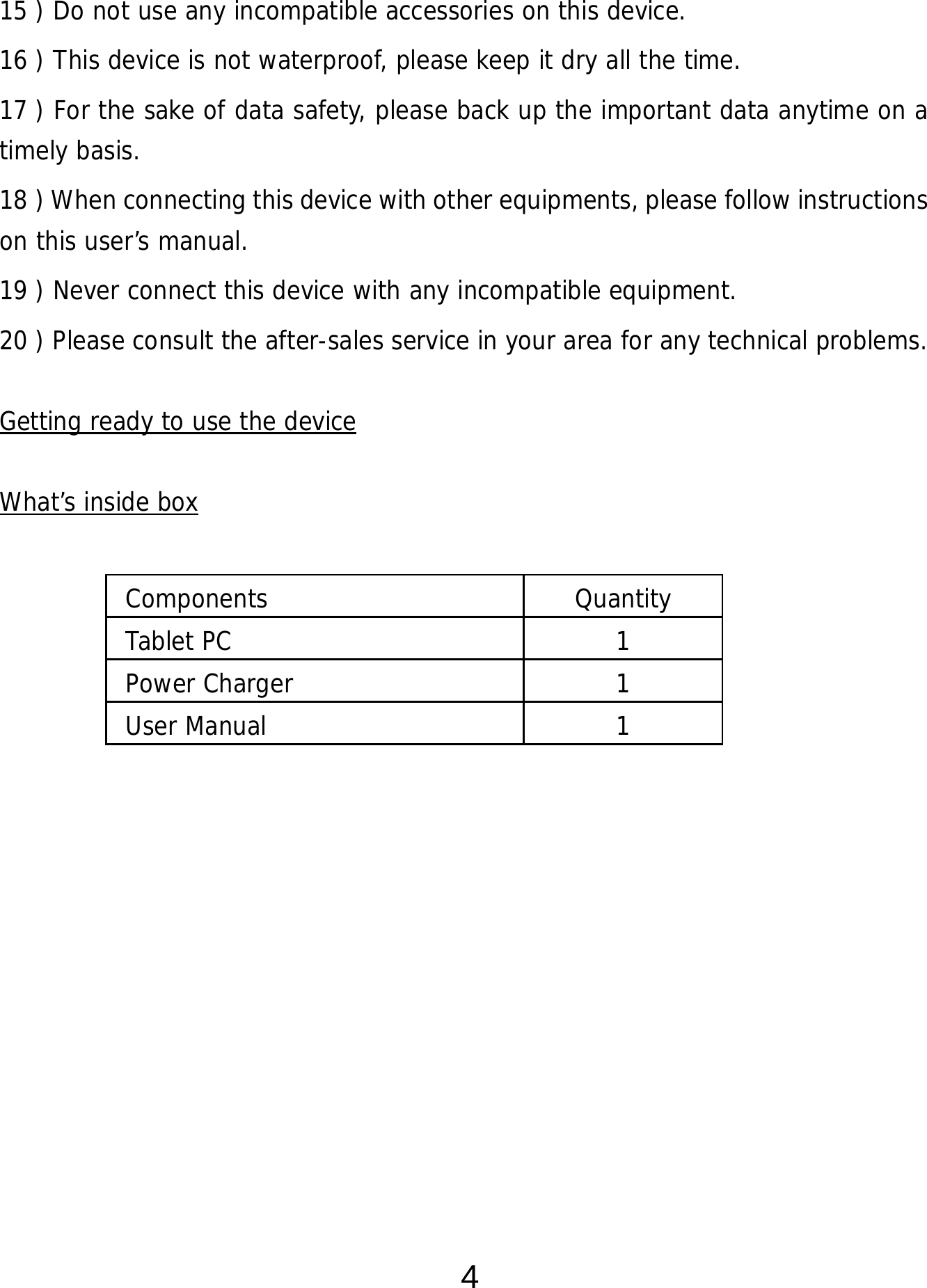  4 15 ) Do not use any incompatible accessories on this device.   16 ) This device is not waterproof, please keep it dry all the time. 17 ) For the sake of data safety, please back up the important data anytime on a timely basis. 18 ) When connecting this device with other equipments, please follow instructions on this user’s manual. 19 ) Never connect this device with any incompatible equipment. 20 ) Please consult the after-sales service in your area for any technical problems.  Getting ready to use the device  What’s inside box      Components Quantity Tablet PC  1 Power Charger  1 User Manual   1 