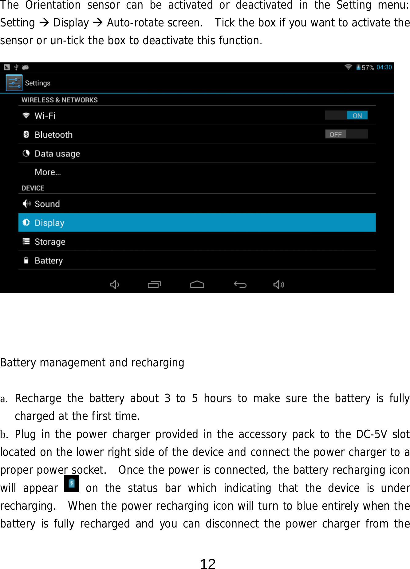  12 The Orientation sensor can be activated or deactivated in the Setting menu:  Setting  Display  Auto-rotate screen.   Tick the box if you want to activate the sensor or un-tick the box to deactivate this function.                   Battery management and recharging  a. Recharge the battery about 3 to 5 hours to make sure the battery is fully charged at the first time.   b. Plug in the power charger provided in the accessory pack to the DC-5V slot located on the lower right side of the device and connect the power charger to a proper power socket.  Once the power is connected, the battery recharging icon will appear   on the status bar which indicating that the device is under recharging.  When the power recharging icon will turn to blue entirely when the battery is fully recharged and you can disconnect the power charger from the 