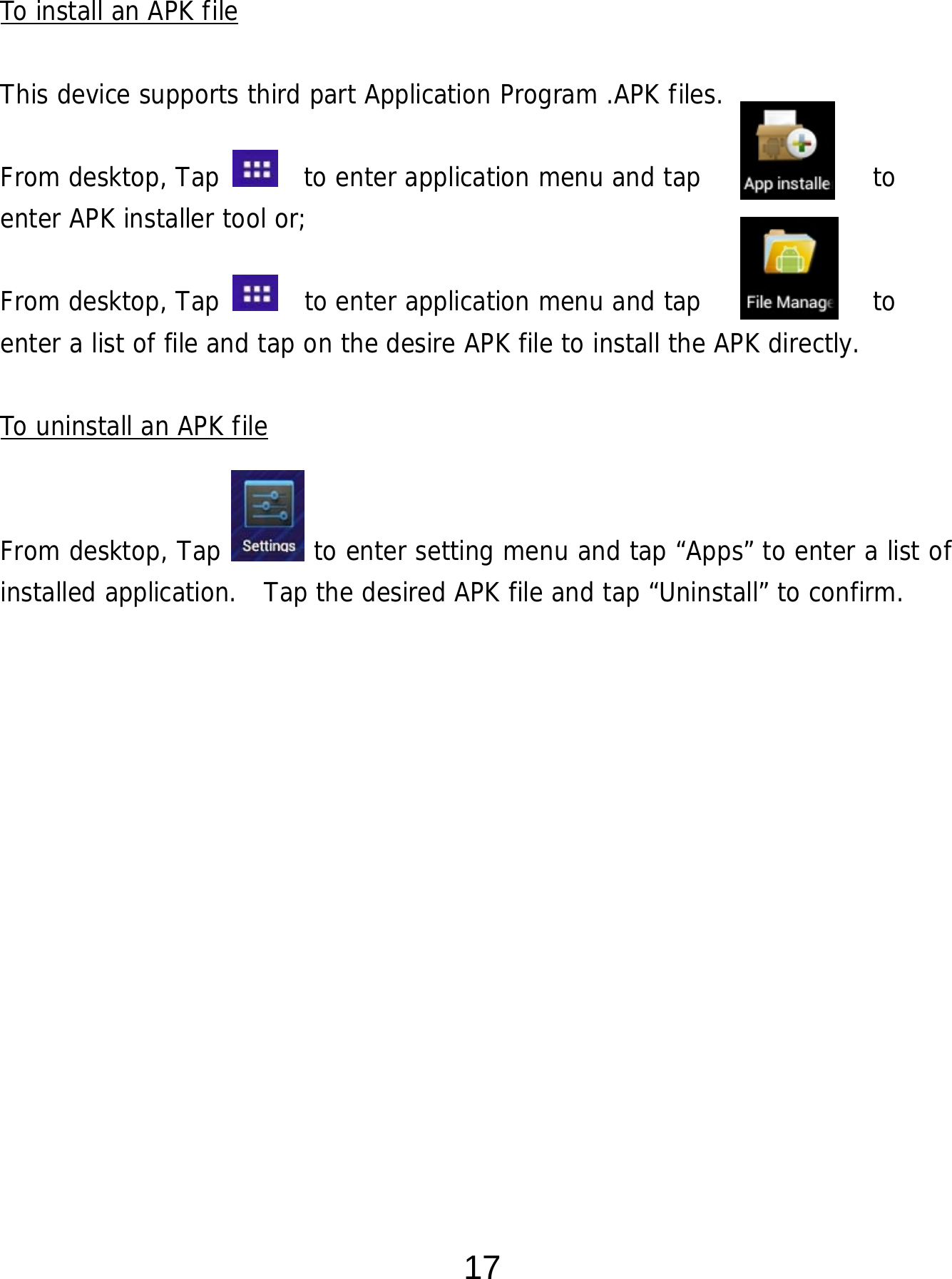  17  To install an APK file  This device supports third part Application Program .APK files.   From desktop, Tap    to enter application menu and tap             to  enter APK installer tool or;   From desktop, Tap    to enter application menu and tap             to  enter a list of file and tap on the desire APK file to install the APK directly.  To uninstall an APK file   From desktop, Tap       to enter setting menu and tap “Apps” to enter a list of installed application.  Tap the desired APK file and tap “Uninstall” to confirm.                 