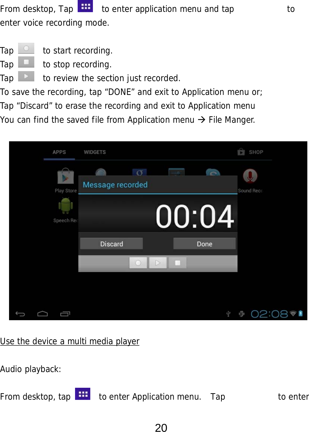  20  From desktop, Tap    to enter application menu and tap            to  enter voice recording mode.   Tap    to start recording. Tap    to stop recording. Tap    to review the section just recorded. To save the recording, tap “DONE” and exit to Application menu or;  Tap “Discard” to erase the recording and exit to Application menu You can find the saved file from Application menu  File Manger.                Use the device a multi media player  Audio playback:  From desktop, tap    to enter Application menu.  Tap         to enter 