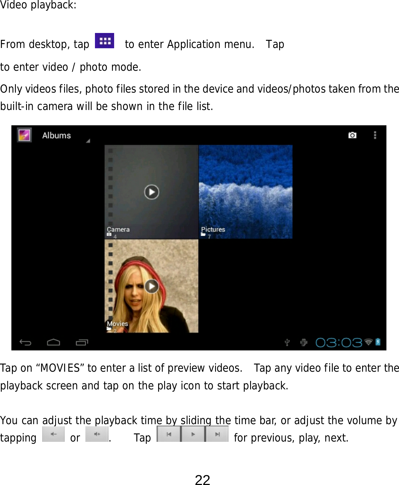  22     Video playback:  From desktop, tap    to enter Application menu.  Tap   to enter video / photo mode. Only videos files, photo files stored in the device and videos/photos taken from the built-in camera will be shown in the file list.                  Tap on “MOVIES” to enter a list of preview videos.   Tap any video file to enter the playback screen and tap on the play icon to start playback.   You can adjust the playback time by sliding the time bar, or adjust the volume by tapping   or  .    Tap   for previous, play, next. 