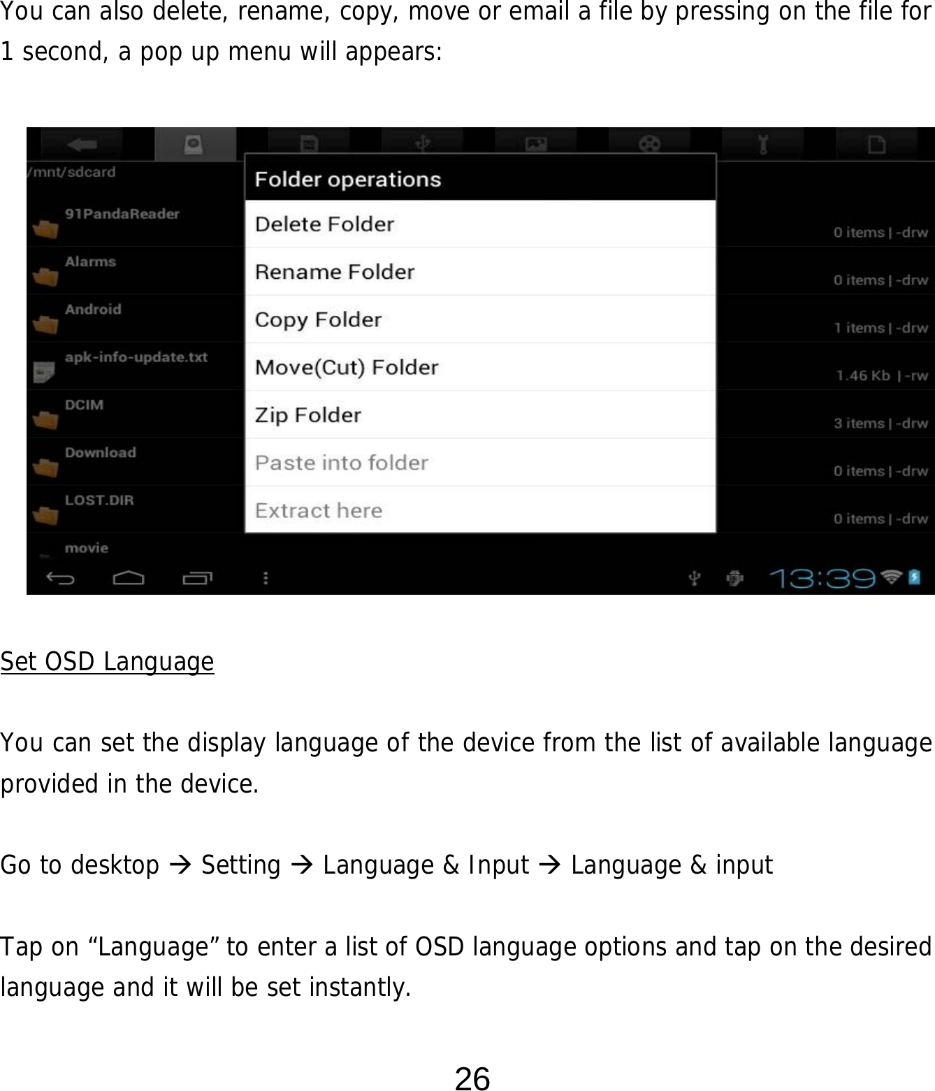  26      You can also delete, rename, copy, move or email a file by pressing on the file for 1 second, a pop up menu will appears:               Set OSD Language  You can set the display language of the device from the list of available language provided in the device.     Go to desktop  Setting  Language &amp; Input  Language &amp; input  Tap on “Language” to enter a list of OSD language options and tap on the desired language and it will be set instantly. 