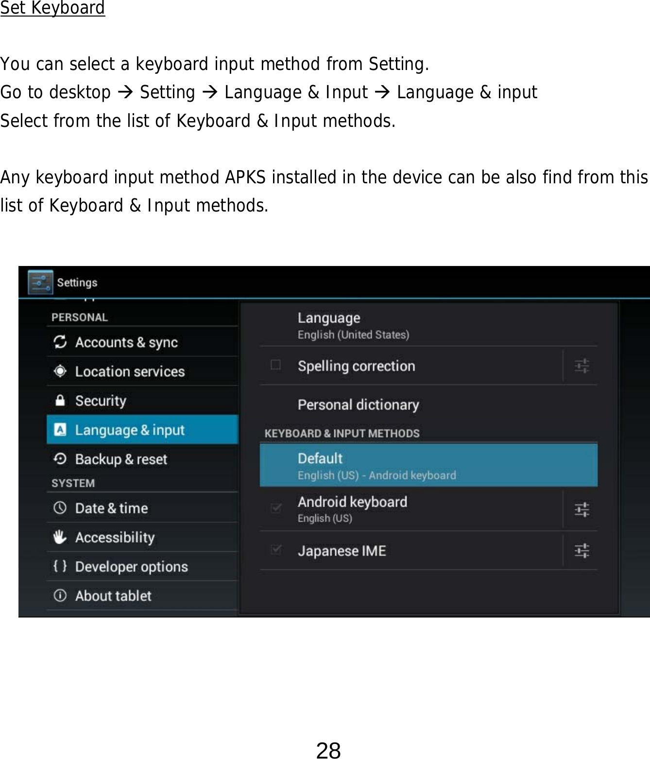  28      Set Keyboard  You can select a keyboard input method from Setting.     Go to desktop  Setting  Language &amp; Input  Language &amp; input Select from the list of Keyboard &amp; Input methods.    Any keyboard input method APKS installed in the device can be also find from this list of Keyboard &amp; Input methods.                  