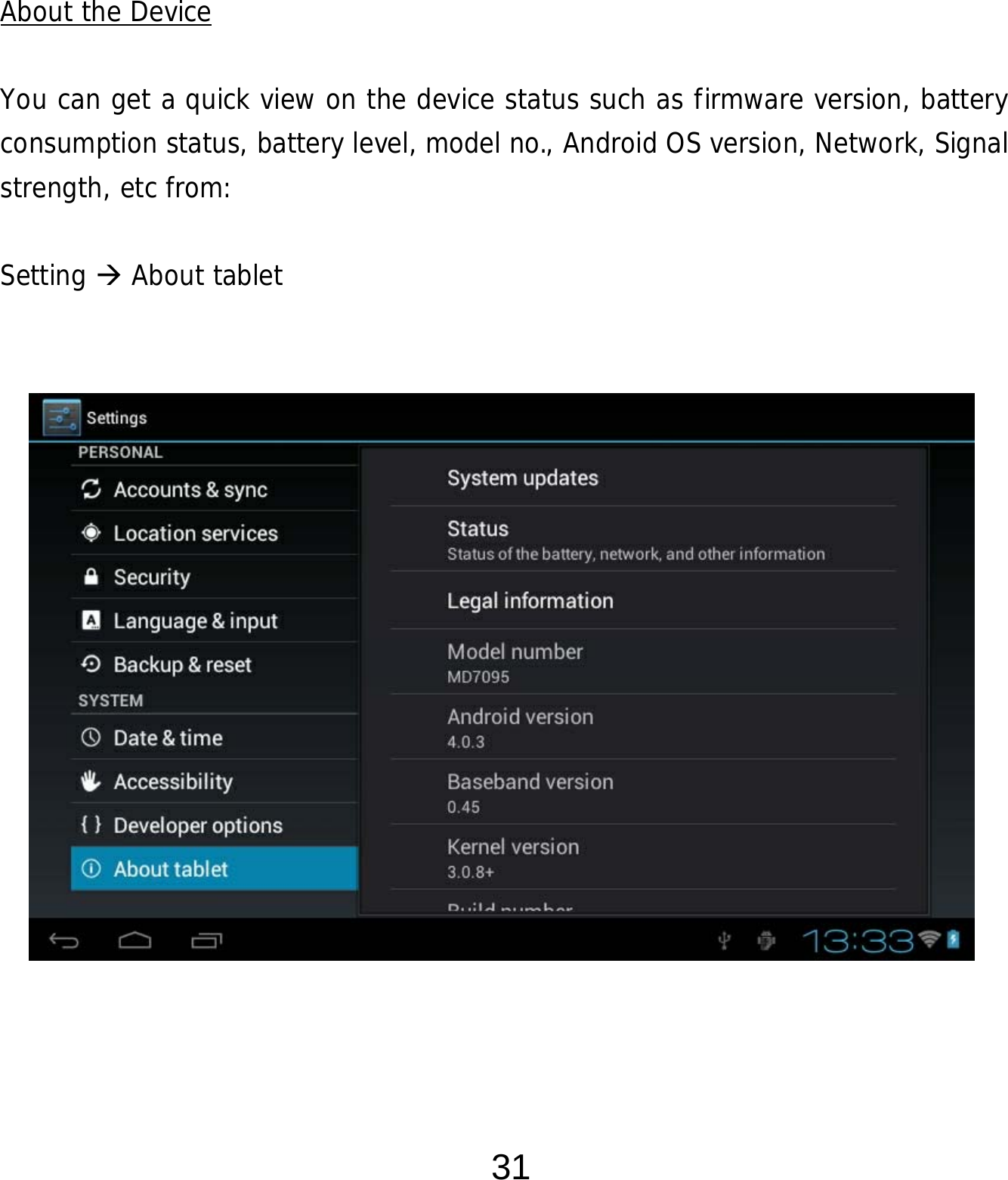  31      About the Device  You can get a quick view on the device status such as firmware version, battery consumption status, battery level, model no., Android OS version, Network, Signal strength, etc from:  Setting  About tablet                 