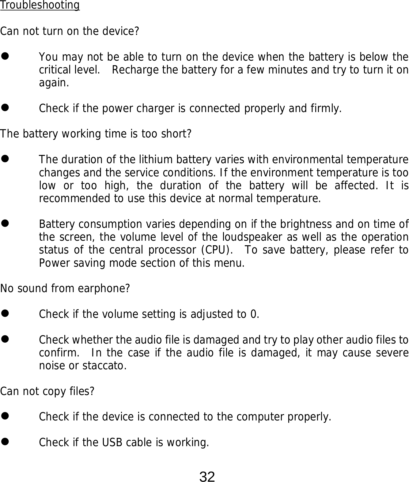  32    Troubleshooting  Can not turn on the device?  You may not be able to turn on the device when the battery is below the critical level.   Recharge the battery for a few minutes and try to turn it on again.  Check if the power charger is connected properly and firmly.  The battery working time is too short?  The duration of the lithium battery varies with environmental temperature changes and the service conditions. If the environment temperature is too low or too high, the duration of the battery will be affected. It is recommended to use this device at normal temperature.  Battery consumption varies depending on if the brightness and on time of the screen, the volume level of the loudspeaker as well as the operation status of the central processor (CPU).  To save battery, please refer to Power saving mode section of this menu. No sound from earphone?  Check if the volume setting is adjusted to 0.  Check whether the audio file is damaged and try to play other audio files to confirm.  In the case if the audio file is damaged, it may cause severe noise or staccato. Can not copy files?  Check if the device is connected to the computer properly.   Check if the USB cable is working. 