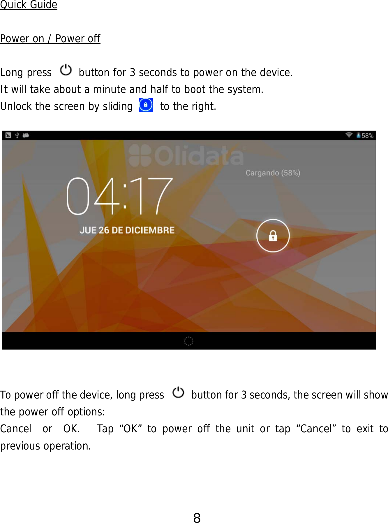  8  Quick Guide  Power on / Power off  Long press   button for 3 seconds to power on the device.   It will take about a minute and half to boot the system.   Unlock the screen by sliding     to the right.                 To power off the device, long press    button for 3 seconds, the screen will show the power off options:  Cancel  or  OK.   Tap “OK” to power off the unit or tap “Cancel” to exit to previous operation.    