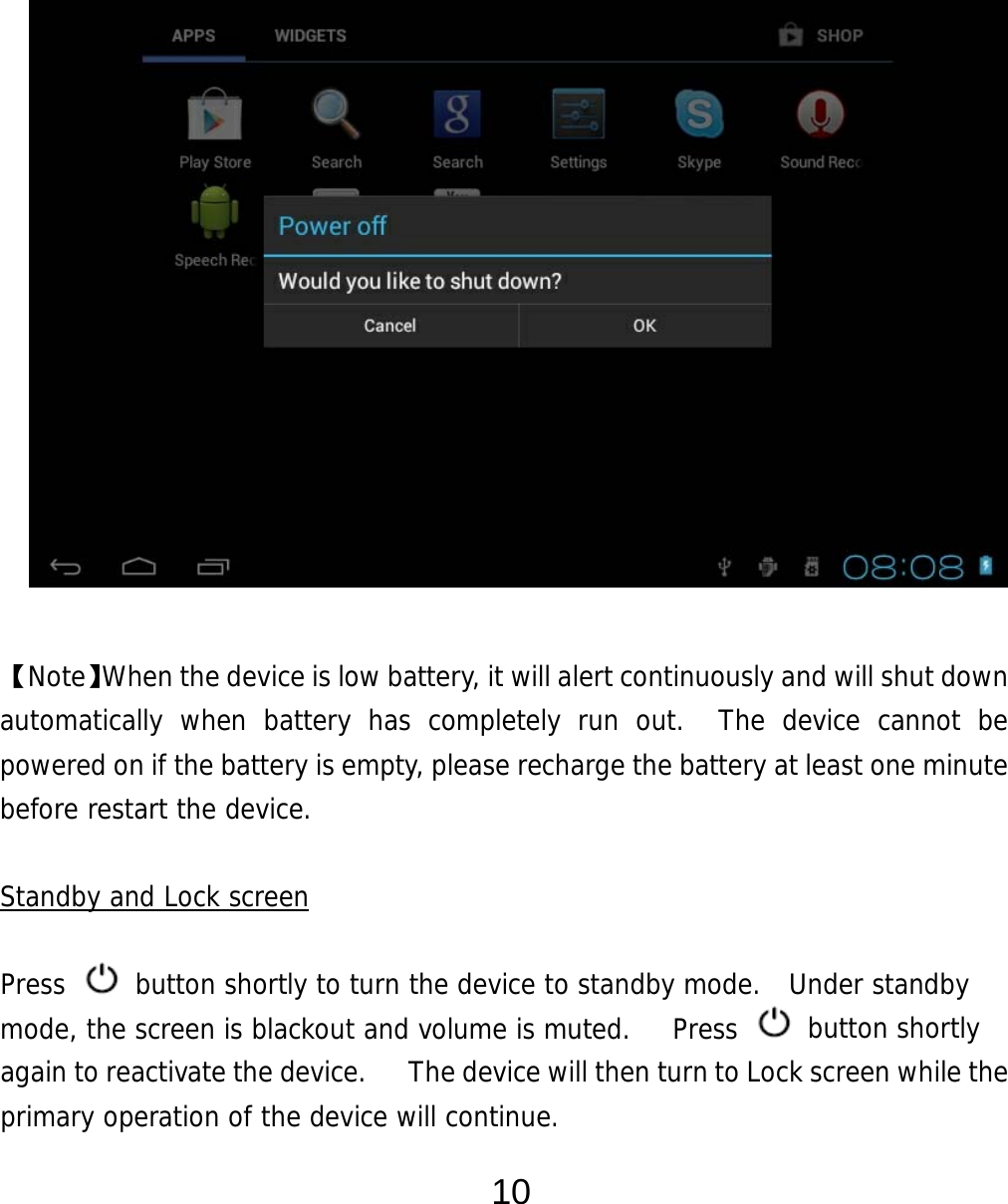  10                 【Note】When the device is low battery, it will alert continuously and will shut down automatically when battery has completely run out.  The device cannot be powered on if the battery is empty, please recharge the battery at least one minute before restart the device.   Standby and Lock screen  Press   button shortly to turn the device to standby mode.  Under standby mode, the screen is blackout and volume is muted.   Press   button shortly again to reactivate the device.      The device will then turn to Lock screen while the primary operation of the device will continue.   