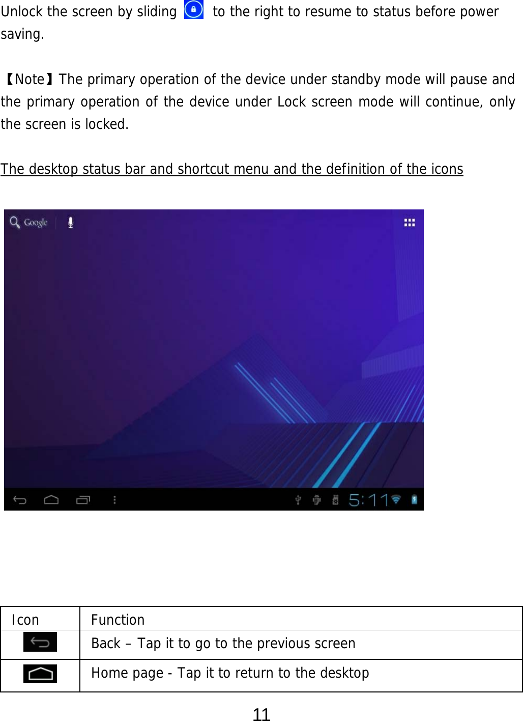  11 Unlock the screen by sliding     to the right to resume to status before power saving.  【Note】The primary operation of the device under standby mode will pause and the primary operation of the device under Lock screen mode will continue, only  the screen is locked.  The desktop status bar and shortcut menu and the definition of the icons                    Icon Function  Back – Tap it to go to the previous screen  Home page - Tap it to return to the desktop  