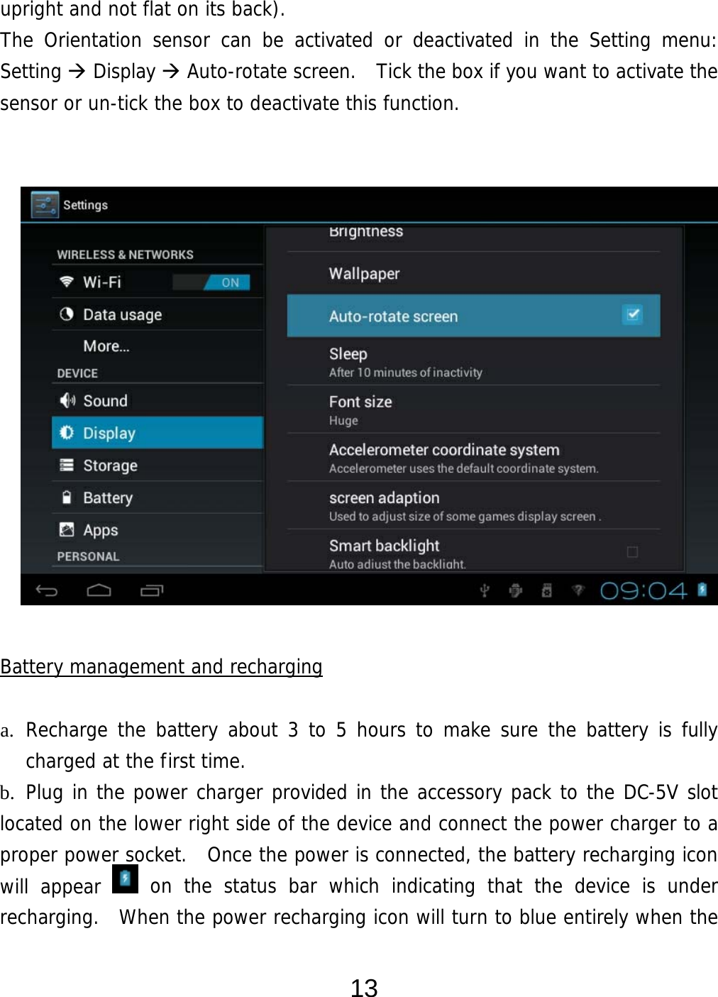  13 upright and not flat on its back). The Orientation sensor can be activated or deactivated in the Setting menu:  Setting  Display  Auto-rotate screen.  Tick the box if you want to activate the sensor or un-tick the box to deactivate this function.                   Battery management and recharging  a. Recharge the battery about 3 to 5 hours to make sure the battery is fully charged at the first time.   b. Plug in the power charger provided in the accessory pack to the DC-5V slot located on the lower right side of the device and connect the power charger to a proper power socket.  Once the power is connected, the battery recharging icon will appear   on the status bar which indicating that the device is under recharging.  When the power recharging icon will turn to blue entirely when the 