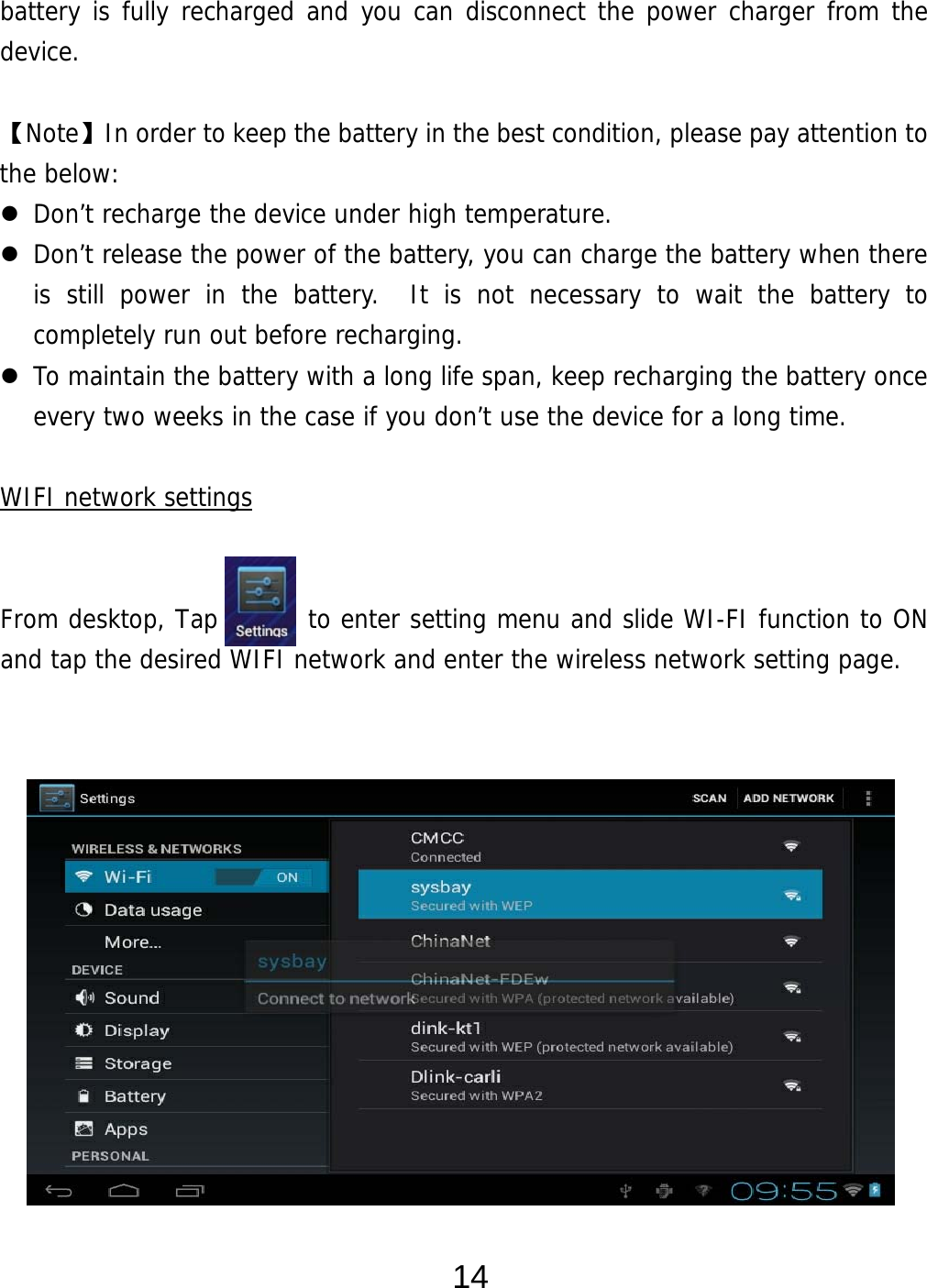  14 battery is fully recharged and you can disconnect the power charger from the device.  【Note】In order to keep the battery in the best condition, please pay attention to the below:  Don’t recharge the device under high temperature.  Don’t release the power of the battery, you can charge the battery when there is still power in the battery.  It is not necessary to wait the battery to completely run out before recharging.    To maintain the battery with a long life span, keep recharging the battery once every two weeks in the case if you don’t use the device for a long time.  WIFI network settings   From desktop, Tap       to enter setting menu and slide WI-FI function to ON and tap the desired WIFI network and enter the wireless network setting page.               