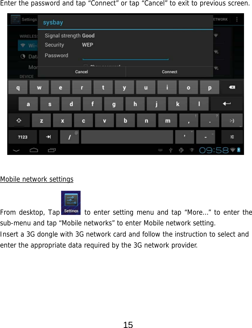  15   Enter the password and tap “Connect” or tap “Cancel” to exit to previous screen.                 Mobile network settings   From desktop, Tap       to enter setting menu and tap “More…” to enter the sub-menu and tap “Mobile networks” to enter Mobile network setting. Insert a 3G dongle with 3G network card and follow the instruction to select and enter the appropriate data required by the 3G network provider.         