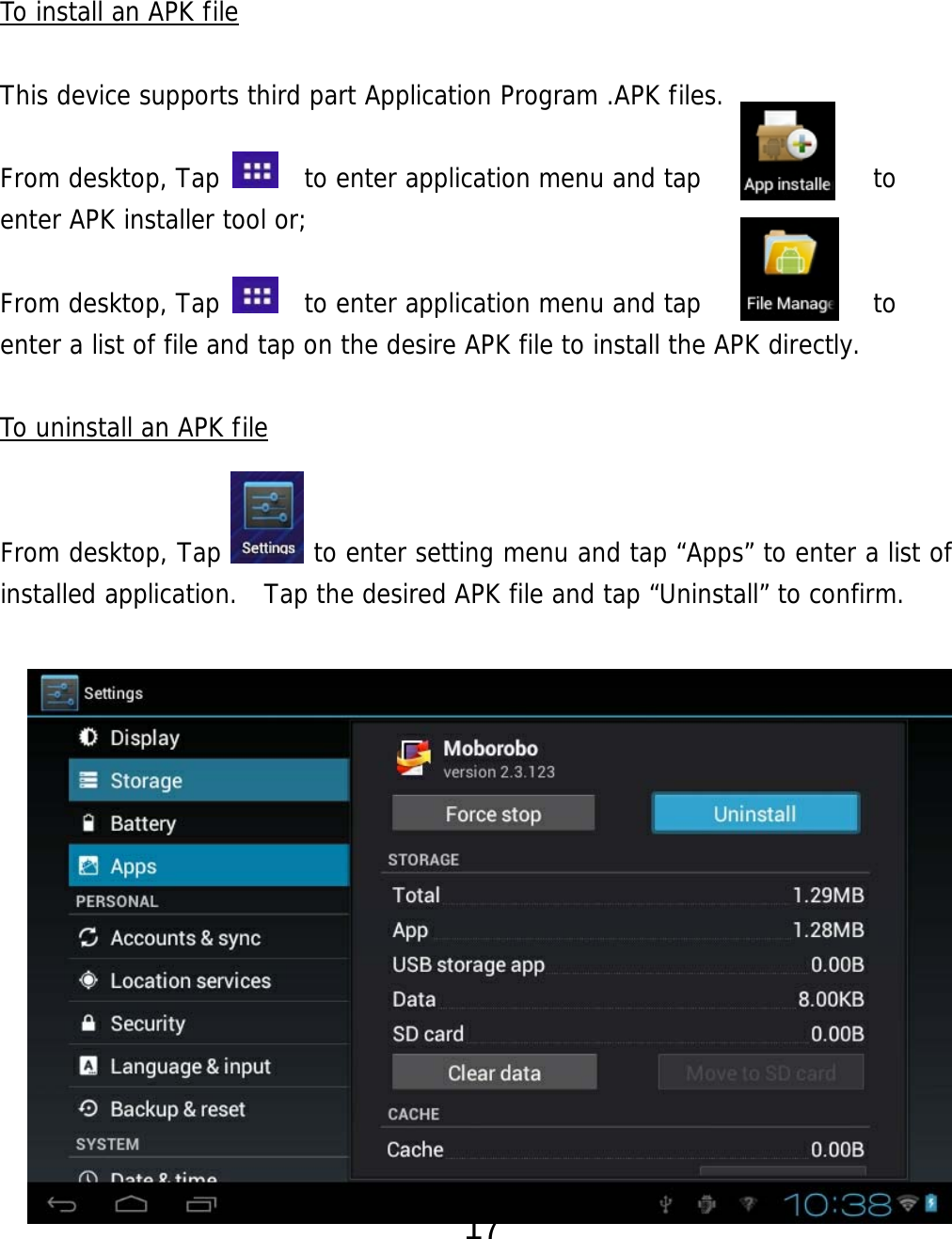  17   To install an APK file  This device supports third part Application Program .APK files.   From desktop, Tap    to enter application menu and tap             to  enter APK installer tool or;   From desktop, Tap    to enter application menu and tap             to  enter a list of file and tap on the desire APK file to install the APK directly.  To uninstall an APK file   From desktop, Tap       to enter setting menu and tap “Apps” to enter a list of installed application.  Tap the desired APK file and tap “Uninstall” to confirm.                    