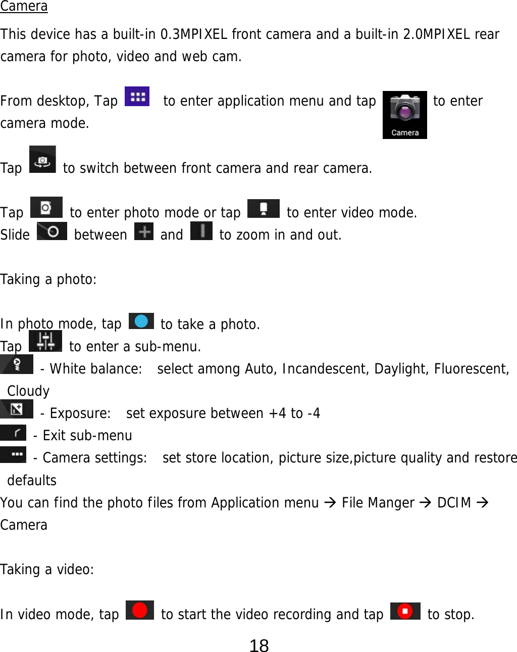  18   Camera This device has a built-in 0.3MPIXEL front camera and a built-in 2.0MPIXEL rear camera for photo, video and web cam.  From desktop, Tap    to enter application menu and tap        to enter camera mode.   Tap   to switch between front camera and rear camera.  Tap   to enter photo mode or tap   to enter video mode. Slide   between   and   to zoom in and out.  Taking a photo:   In photo mode, tap   to take a photo. Tap   to enter a sub-menu.  - White balance:  select among Auto, Incandescent, Daylight, Fluorescent, Cloudy  - Exposure:  set exposure between +4 to -4  - Exit sub-menu  - Camera settings:  set store location, picture size,picture quality and restore defaults You can find the photo files from Application menu  File Manger  DCIM  Camera  Taking a video:   In video mode, tap   to start the video recording and tap   to stop. 