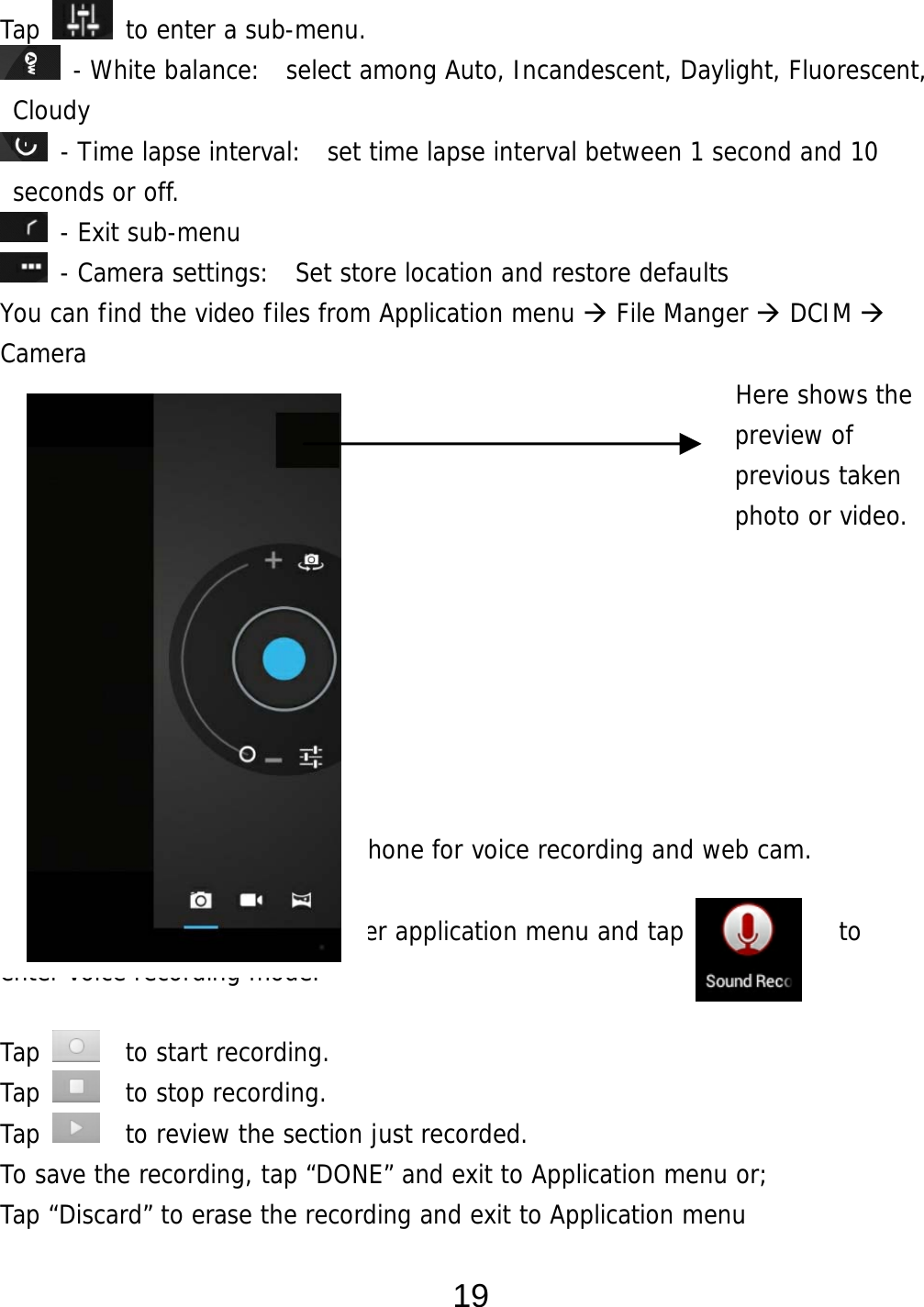  19 Tap   to enter a sub-menu.  - White balance:  select among Auto, Incandescent, Daylight, Fluorescent, Cloudy  - Time lapse interval:  set time lapse interval between 1 second and 10 seconds or off.  - Exit sub-menu  - Camera settings:  Set store location and restore defaults     You can find the video files from Application menu  File Manger  DCIM   Camera                                                          Here shows the  preview of  previous taken  photo or video.      Voice Recording This device has a built-in microphone for voice recording and web cam.  From desktop, Tap    to enter application menu and tap            to  enter voice recording mode.   Tap    to start recording. Tap    to stop recording. Tap    to review the section just recorded. To save the recording, tap “DONE” and exit to Application menu or;  Tap “Discard” to erase the recording and exit to Application menu  