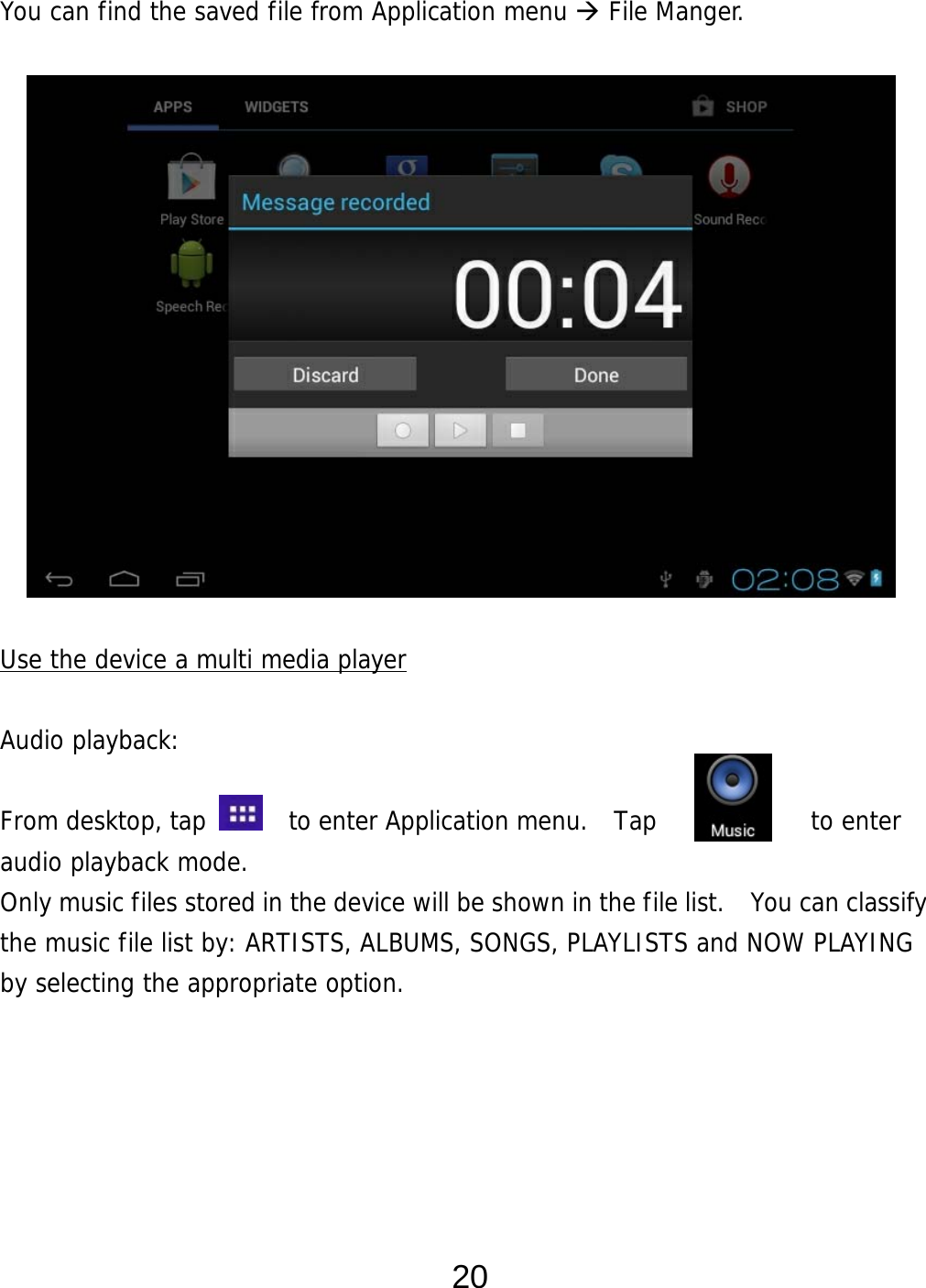  20 You can find the saved file from Application menu  File Manger.                Use the device a multi media player  Audio playback:  From desktop, tap    to enter Application menu.  Tap         to enter audio playback mode.  Only music files stored in the device will be shown in the file list.    You can classify the music file list by: ARTISTS, ALBUMS, SONGS, PLAYLISTS and NOW PLAYING by selecting the appropriate option.      