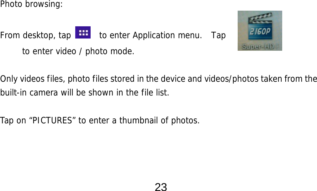  23                   Photo browsing:   From desktop, tap    to enter Application menu.  Tap         to enter video / photo mode.  Only videos files, photo files stored in the device and videos/photos taken from the built-in camera will be shown in the file list.     Tap on “PICTURES” to enter a thumbnail of photos.       