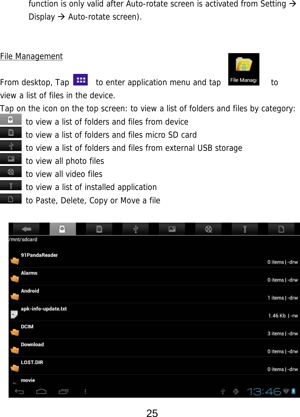  25 function is only valid after Auto-rotate screen is activated from Setting  Display  Auto-rotate screen).     File Management  From desktop, Tap    to enter application menu and tap            to  view a list of files in the device.  Tap on the icon on the top screen: to view a list of folders and files by category:  to view a list of folders and files from device  to view a list of folders and files micro SD card  to view a list of folders and files from external USB storage  to view all photo files  to view all video files  to view a list of installed application  to Paste, Delete, Copy or Move a file                  