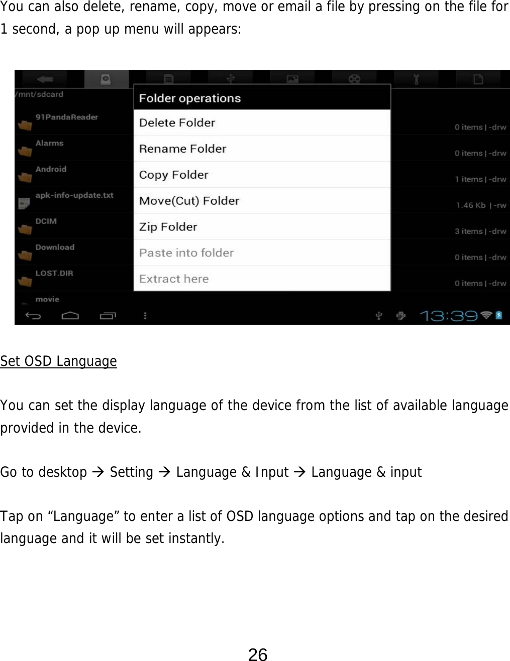  26   You can also delete, rename, copy, move or email a file by pressing on the file for 1 second, a pop up menu will appears:               Set OSD Language  You can set the display language of the device from the list of available language provided in the device.     Go to desktop  Setting  Language &amp; Input  Language &amp; input  Tap on “Language” to enter a list of OSD language options and tap on the desired language and it will be set instantly.    