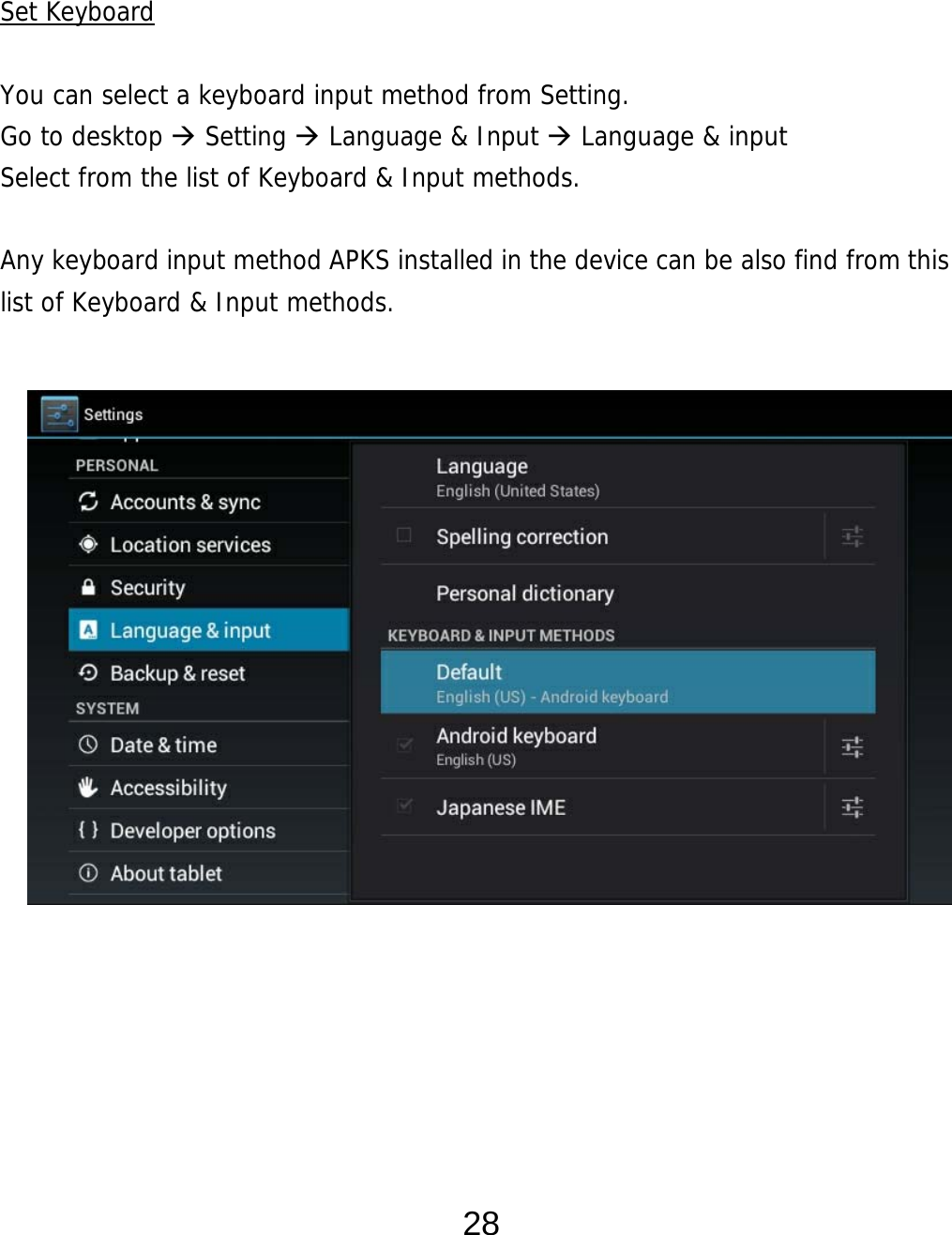  28   Set Keyboard  You can select a keyboard input method from Setting.     Go to desktop  Setting  Language &amp; Input  Language &amp; input Select from the list of Keyboard &amp; Input methods.    Any keyboard input method APKS installed in the device can be also find from this list of Keyboard &amp; Input methods.                     