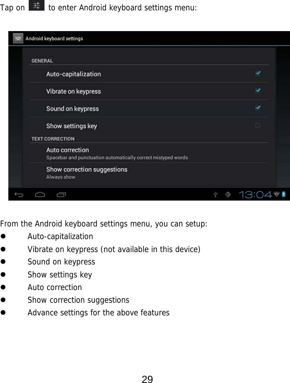  29   Tap on   to enter Android keyboard settings menu:                 From the Android keyboard settings menu, you can setup:  Auto-capitalization  Vibrate on keypress (not available in this device)  Sound on keypress  Show settings key  Auto correction  Show correction suggestions  Advance settings for the above features    