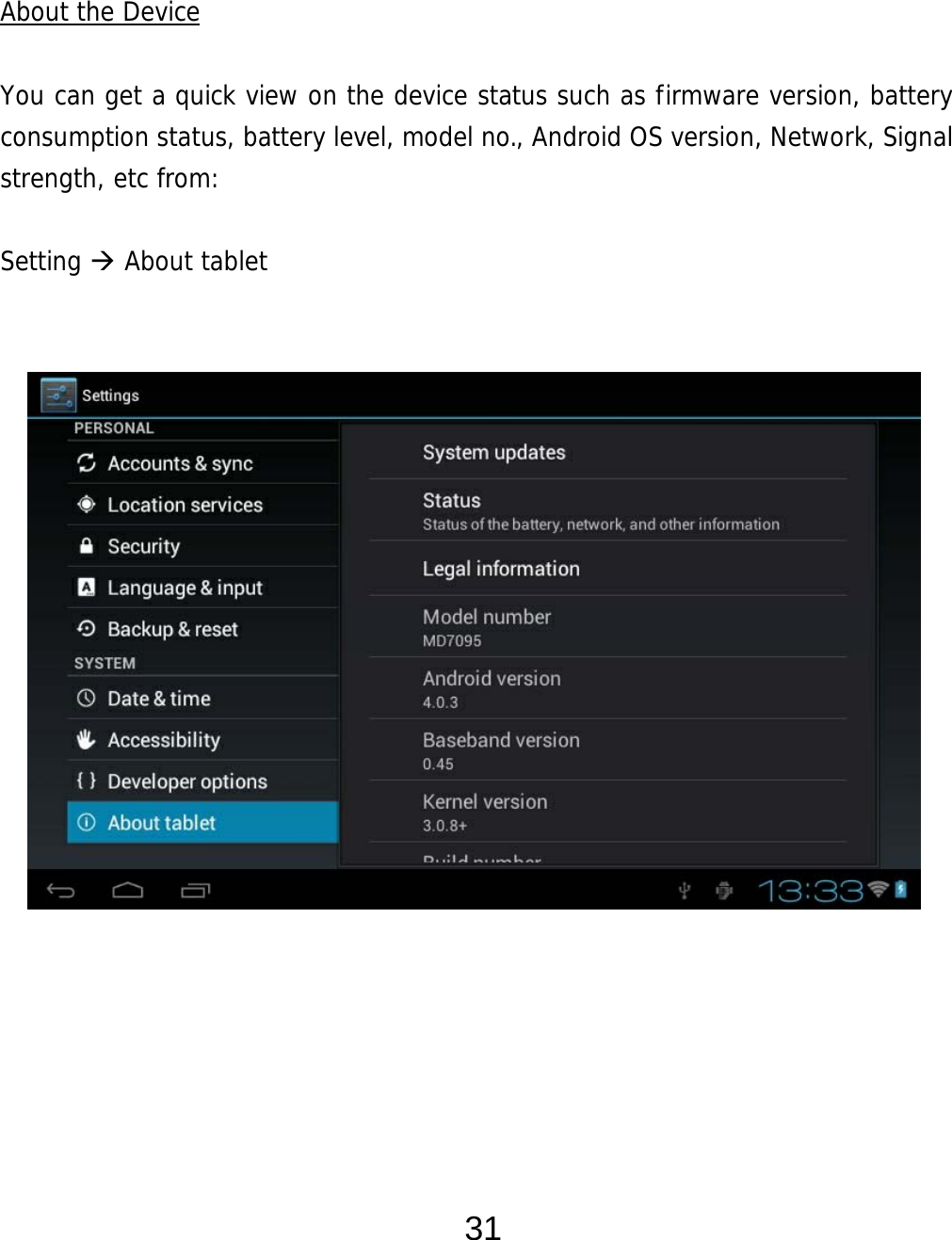  31   About the Device  You can get a quick view on the device status such as firmware version, battery consumption status, battery level, model no., Android OS version, Network, Signal strength, etc from:  Setting  About tablet                   