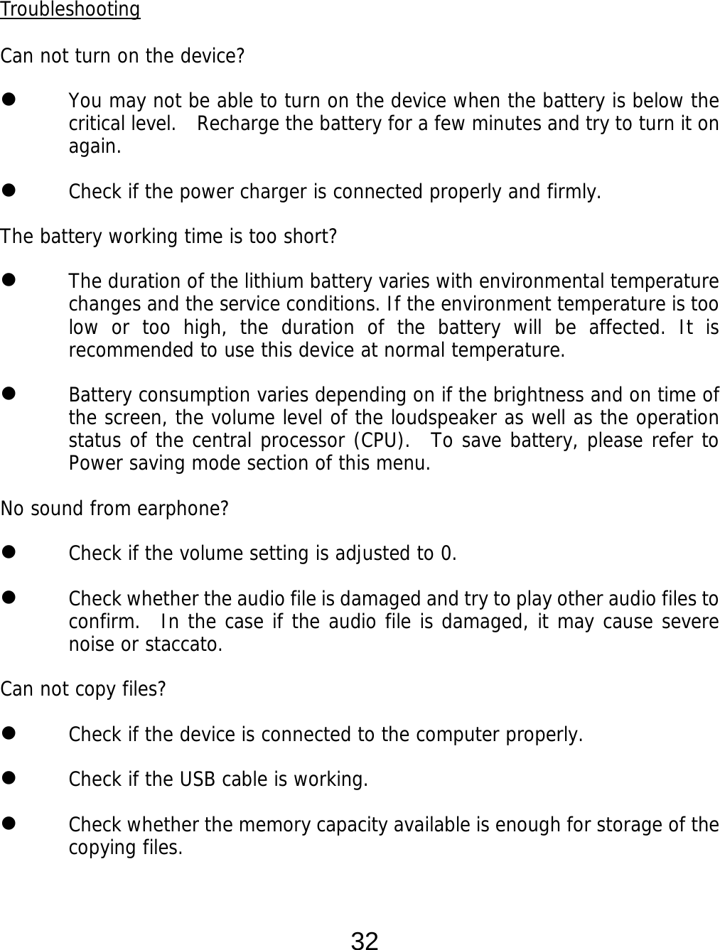  32  Troubleshooting  Can not turn on the device?  You may not be able to turn on the device when the battery is below the critical level.    Recharge the battery for a few minutes and try to turn it on again.  Check if the power charger is connected properly and firmly.  The battery working time is too short?  The duration of the lithium battery varies with environmental temperature changes and the service conditions. If the environment temperature is too low or too high, the duration of the battery will be affected. It is recommended to use this device at normal temperature.  Battery consumption varies depending on if the brightness and on time of the screen, the volume level of the loudspeaker as well as the operation status of the central processor (CPU).  To save battery, please refer to Power saving mode section of this menu. No sound from earphone?  Check if the volume setting is adjusted to 0.  Check whether the audio file is damaged and try to play other audio files to confirm.  In the case if the audio file is damaged, it may cause severe noise or staccato. Can not copy files?  Check if the device is connected to the computer properly.   Check if the USB cable is working.  Check whether the memory capacity available is enough for storage of the copying files.   