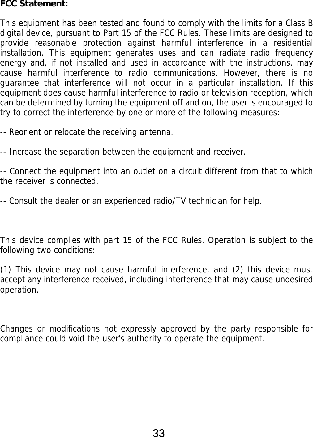  33 FCC Statement: This equipment has been tested and found to comply with the limits for a Class B digital device, pursuant to Part 15 of the FCC Rules. These limits are designed to provide reasonable protection against harmful interference in a residential installation. This equipment generates uses and can radiate radio frequency energy and, if not installed and used in accordance with the instructions, may cause harmful interference to radio communications. However, there is no guarantee that interference will not occur in a particular installation. If this equipment does cause harmful interference to radio or television reception, which can be determined by turning the equipment off and on, the user is encouraged to try to correct the interference by one or more of the following measures: -- Reorient or relocate the receiving antenna.   -- Increase the separation between the equipment and receiver.    -- Connect the equipment into an outlet on a circuit different from that to which the receiver is connected.   -- Consult the dealer or an experienced radio/TV technician for help.  This device complies with part 15 of the FCC Rules. Operation is subject to the following two conditions: (1) This device may not cause harmful interference, and (2) this device must accept any interference received, including interference that may cause undesired operation.  Changes or modifications not expressly approved by the party responsible for compliance could void the user&apos;s authority to operate the equipment.    