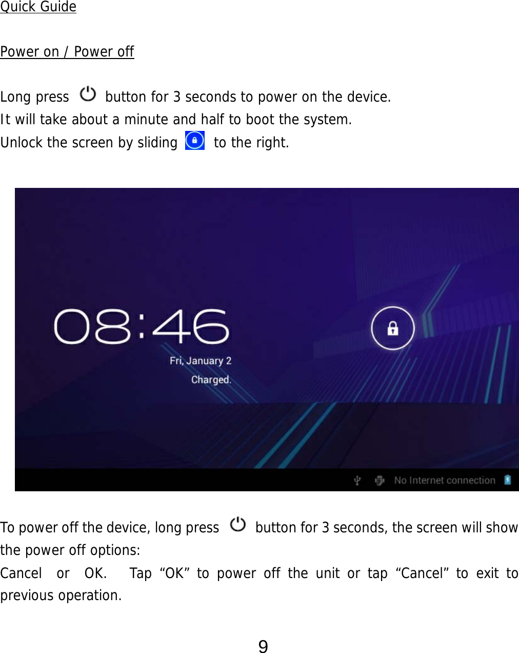  9    Quick Guide  Power on / Power off  Long press   button for 3 seconds to power on the device.   It will take about a minute and half to boot the system.   Unlock the screen by sliding     to the right.                 To power off the device, long press    button for 3 seconds, the screen will show the power off options:  Cancel  or  OK.   Tap “OK” to power off the unit or tap “Cancel” to exit to previous operation.  