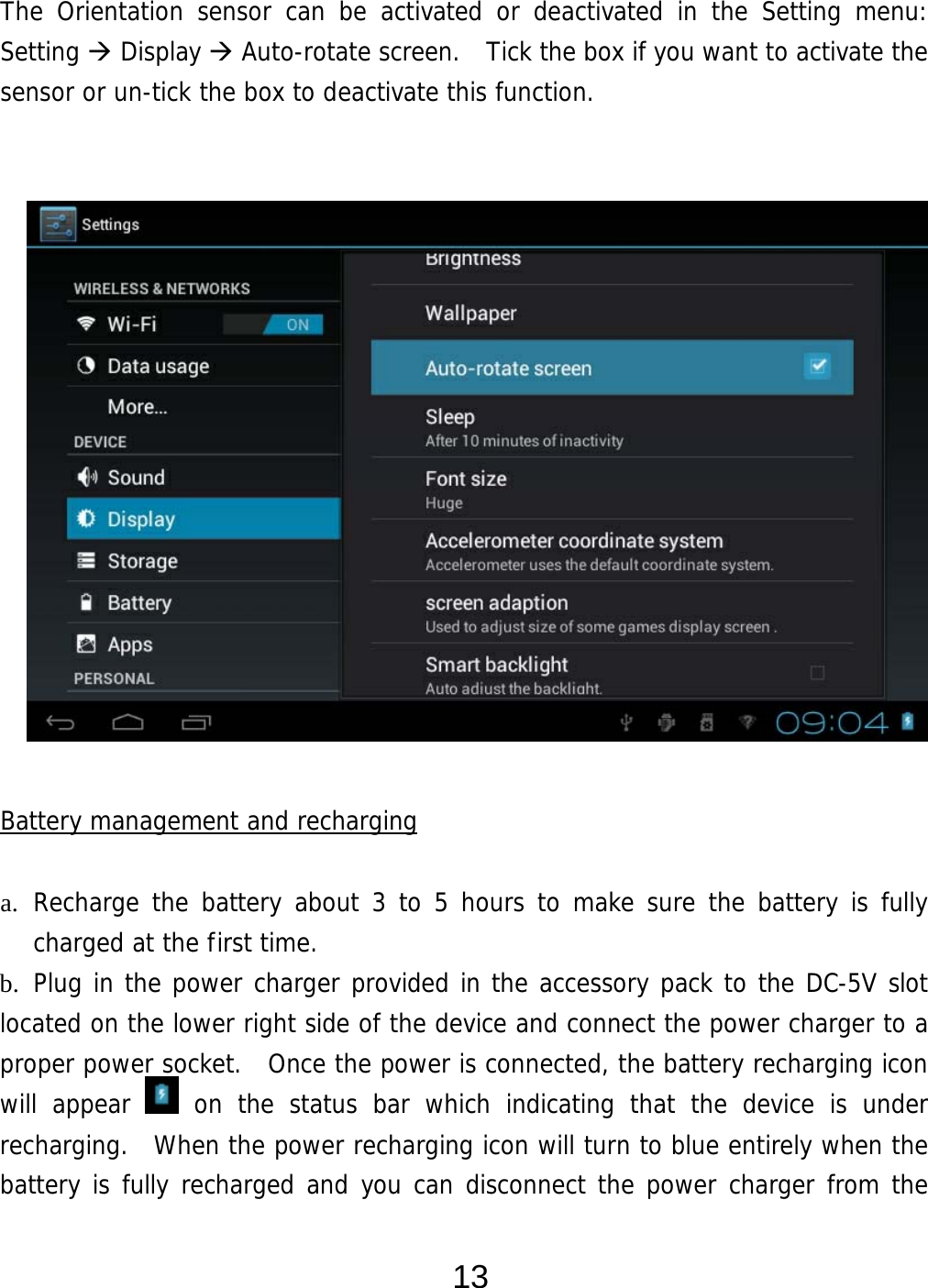  13 The Orientation sensor can be activated or deactivated in the Setting menu:  Setting  Display  Auto-rotate screen.  Tick the box if you want to activate the sensor or un-tick the box to deactivate this function.                   Battery management and recharging  a. Recharge the battery about 3 to 5 hours to make sure the battery is fully charged at the first time.   b. Plug in the power charger provided in the accessory pack to the DC-5V slot located on the lower right side of the device and connect the power charger to a proper power socket.  Once the power is connected, the battery recharging icon will appear   on the status bar which indicating that the device is under recharging.  When the power recharging icon will turn to blue entirely when the battery is fully recharged and you can disconnect the power charger from the 