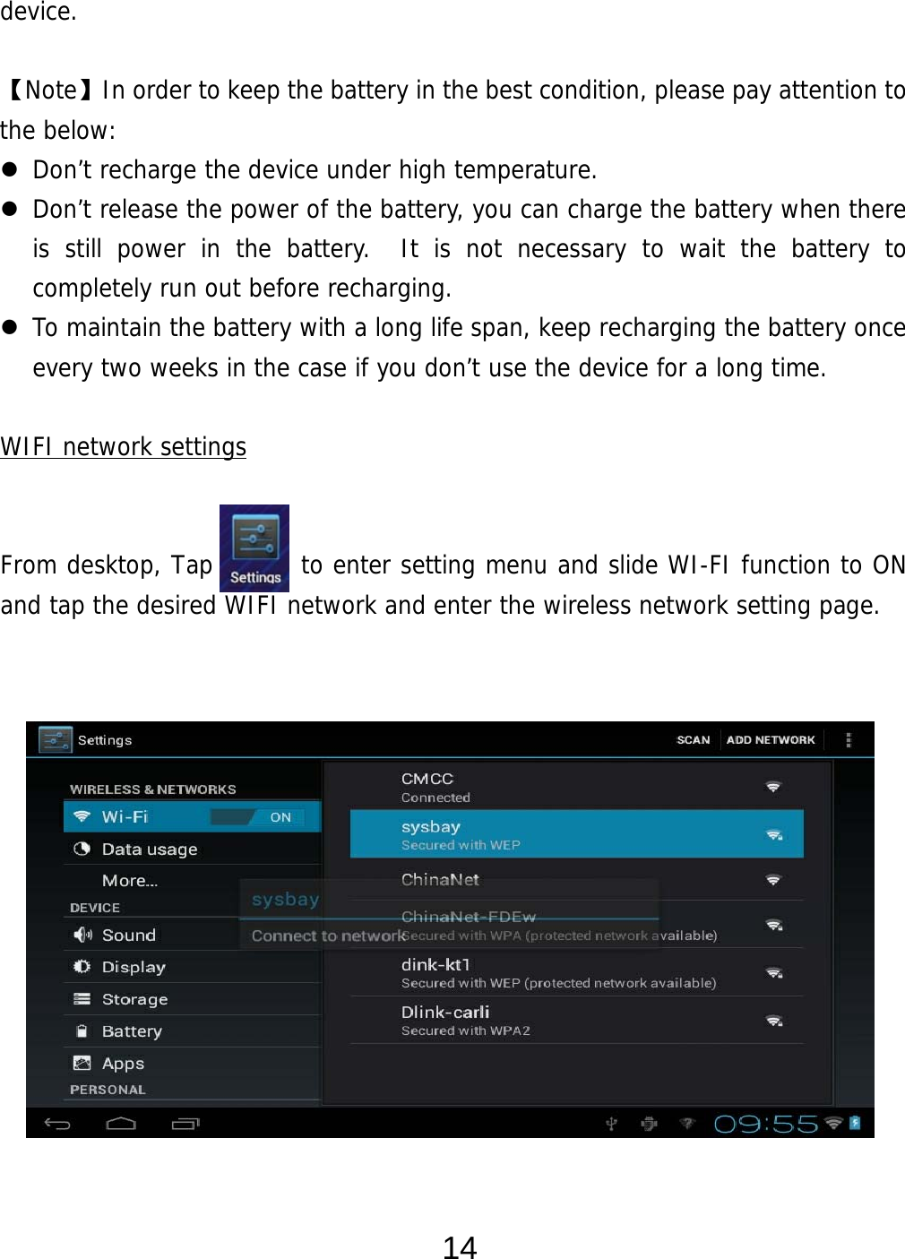  14 device.  【Note】In order to keep the battery in the best condition, please pay attention to the below:  Don’t recharge the device under high temperature.  Don’t release the power of the battery, you can charge the battery when there is still power in the battery.  It is not necessary to wait the battery to completely run out before recharging.    To maintain the battery with a long life span, keep recharging the battery once every two weeks in the case if you don’t use the device for a long time.  WIFI network settings   From desktop, Tap       to enter setting menu and slide WI-FI function to ON and tap the desired WIFI network and enter the wireless network setting page.                