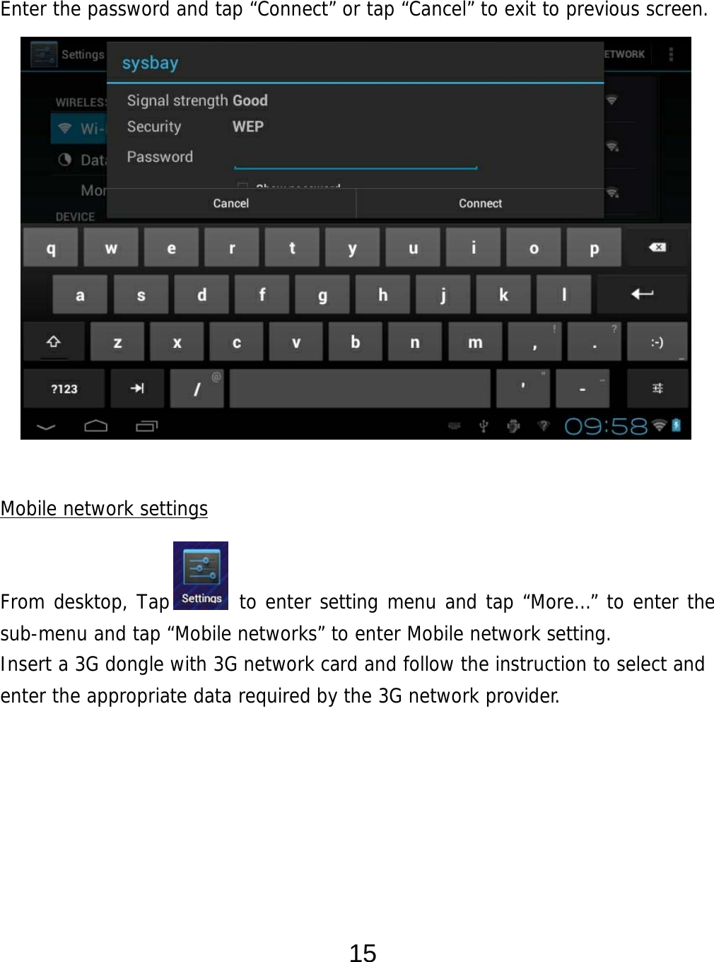  15  Enter the password and tap “Connect” or tap “Cancel” to exit to previous screen.                 Mobile network settings   From desktop, Tap       to enter setting menu and tap “More…” to enter the sub-menu and tap “Mobile networks” to enter Mobile network setting. Insert a 3G dongle with 3G network card and follow the instruction to select and enter the appropriate data required by the 3G network provider.          