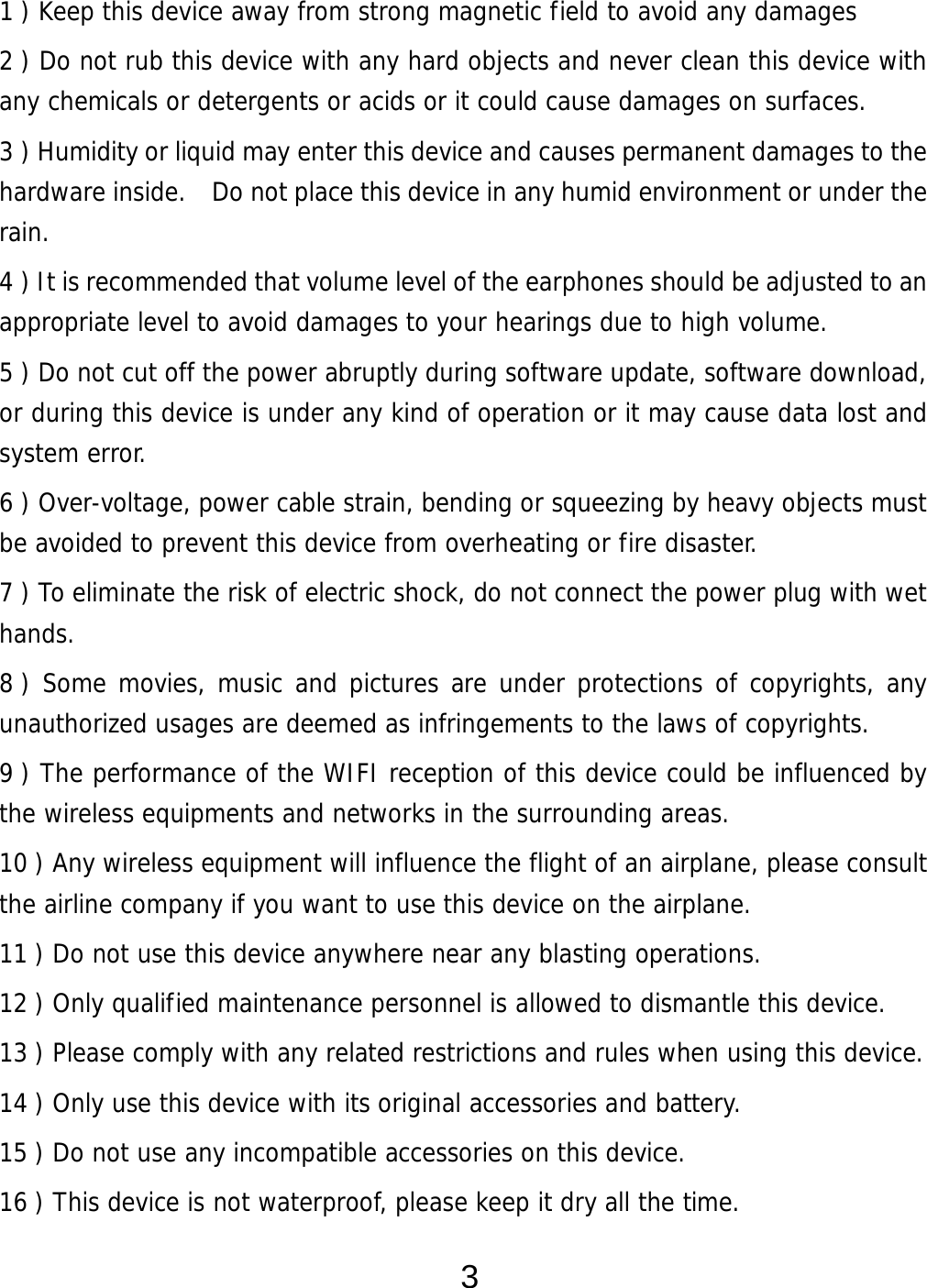  3 1 ) Keep this device away from strong magnetic field to avoid any damages 2 ) Do not rub this device with any hard objects and never clean this device with any chemicals or detergents or acids or it could cause damages on surfaces.   3 ) Humidity or liquid may enter this device and causes permanent damages to the hardware inside.    Do not place this device in any humid environment or under the rain. 4 ) It is recommended that volume level of the earphones should be adjusted to an appropriate level to avoid damages to your hearings due to high volume.  5 ) Do not cut off the power abruptly during software update, software download, or during this device is under any kind of operation or it may cause data lost and system error. 6 ) Over-voltage, power cable strain, bending or squeezing by heavy objects must be avoided to prevent this device from overheating or fire disaster.      7 ) To eliminate the risk of electric shock, do not connect the power plug with wet hands. 8 ) Some movies, music and pictures are under protections of copyrights, any unauthorized usages are deemed as infringements to the laws of copyrights. 9 ) The performance of the WIFI reception of this device could be influenced by the wireless equipments and networks in the surrounding areas. 10 ) Any wireless equipment will influence the flight of an airplane, please consult the airline company if you want to use this device on the airplane. 11 ) Do not use this device anywhere near any blasting operations.  12 ) Only qualified maintenance personnel is allowed to dismantle this device. 13 ) Please comply with any related restrictions and rules when using this device.  14 ) Only use this device with its original accessories and battery. 15 ) Do not use any incompatible accessories on this device.   16 ) This device is not waterproof, please keep it dry all the time. 