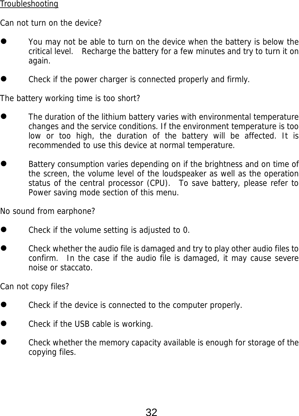  32 Troubleshooting  Can not turn on the device?  You may not be able to turn on the device when the battery is below the critical level.   Recharge the battery for a few minutes and try to turn it on again.  Check if the power charger is connected properly and firmly.  The battery working time is too short?  The duration of the lithium battery varies with environmental temperature changes and the service conditions. If the environment temperature is too low or too high, the duration of the battery will be affected. It is recommended to use this device at normal temperature.  Battery consumption varies depending on if the brightness and on time of the screen, the volume level of the loudspeaker as well as the operation status of the central processor (CPU).  To save battery, please refer to Power saving mode section of this menu. No sound from earphone?  Check if the volume setting is adjusted to 0.  Check whether the audio file is damaged and try to play other audio files to confirm.  In the case if the audio file is damaged, it may cause severe noise or staccato. Can not copy files?  Check if the device is connected to the computer properly.   Check if the USB cable is working.  Check whether the memory capacity available is enough for storage of the copying files.    