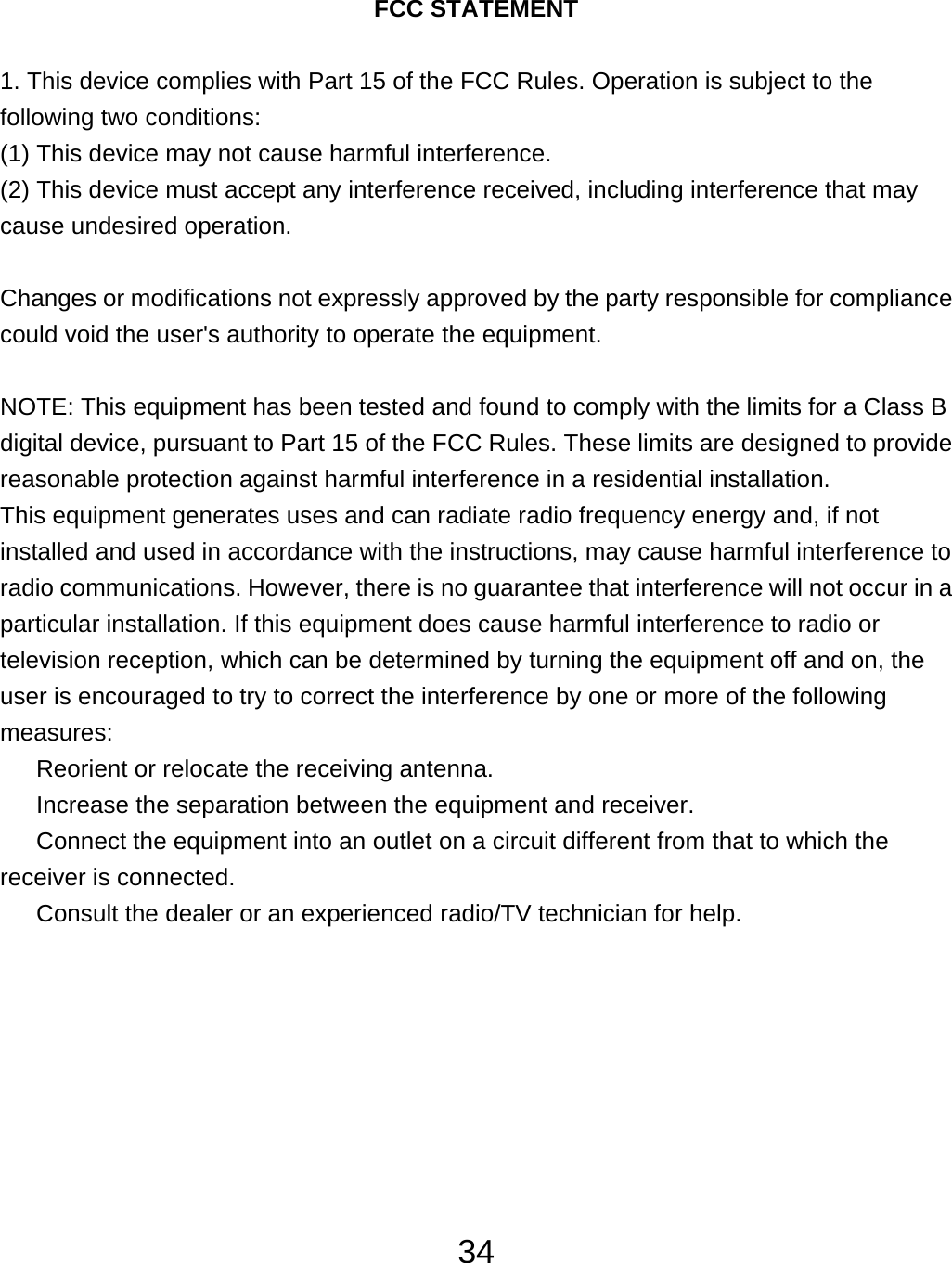  34  FCC STATEMENT  1. This device complies with Part 15 of the FCC Rules. Operation is subject to the following two conditions: (1) This device may not cause harmful interference. (2) This device must accept any interference received, including interference that may cause undesired operation.  Changes or modifications not expressly approved by the party responsible for compliance could void the user&apos;s authority to operate the equipment.  NOTE: This equipment has been tested and found to comply with the limits for a Class B digital device, pursuant to Part 15 of the FCC Rules. These limits are designed to provide reasonable protection against harmful interference in a residential installation. This equipment generates uses and can radiate radio frequency energy and, if not installed and used in accordance with the instructions, may cause harmful interference to radio communications. However, there is no guarantee that interference will not occur in a particular installation. If this equipment does cause harmful interference to radio or television reception, which can be determined by turning the equipment off and on, the user is encouraged to try to correct the interference by one or more of the following measures:   Reorient or relocate the receiving antenna.   Increase the separation between the equipment and receiver.   Connect the equipment into an outlet on a circuit different from that to which the receiver is connected.   Consult the dealer or an experienced radio/TV technician for help. 