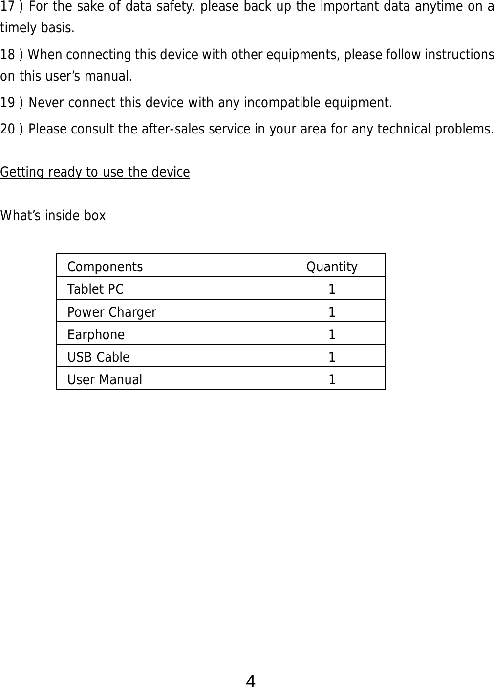  4 17 ) For the sake of data safety, please back up the important data anytime on a timely basis. 18 ) When connecting this device with other equipments, please follow instructions on this user’s manual. 19 ) Never connect this device with any incompatible equipment. 20 ) Please consult the after-sales service in your area for any technical problems.  Getting ready to use the device  What’s inside box                          Components Quantity Tablet PC  1 Power Charger  1 Earphone 1 USB Cable  1 User Manual   1 