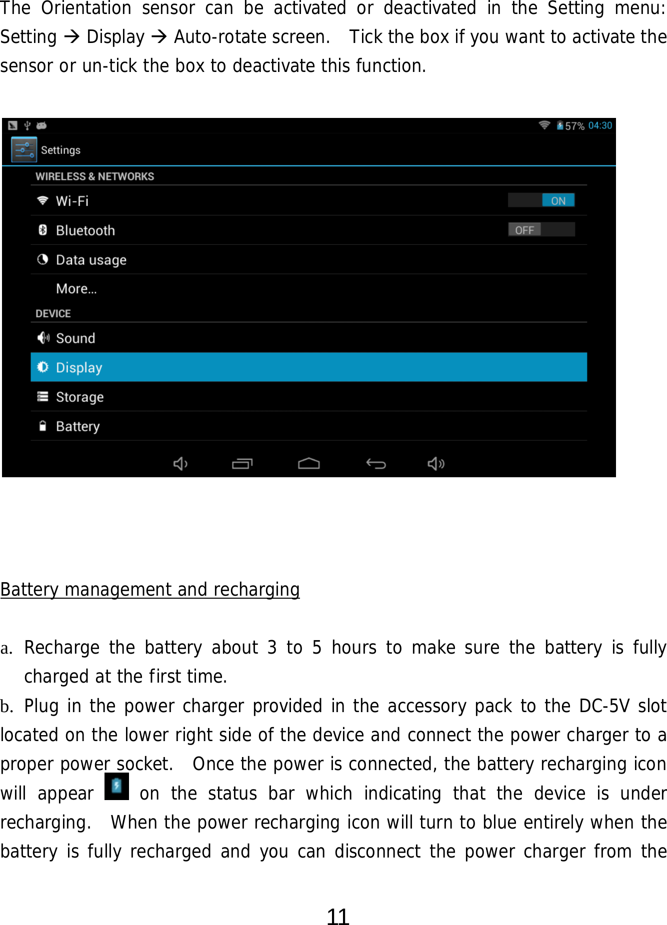  11 The Orientation sensor can be activated or deactivated in the Setting menu:  Setting  Display  Auto-rotate screen.  Tick the box if you want to activate the sensor or un-tick the box to deactivate this function.                   Battery management and recharging  a. Recharge the battery about 3 to 5 hours to make sure the battery is fully charged at the first time.   b. Plug in the power charger provided in the accessory pack to the DC-5V slot located on the lower right side of the device and connect the power charger to a proper power socket.  Once the power is connected, the battery recharging icon will appear   on the status bar which indicating that the device is under recharging.  When the power recharging icon will turn to blue entirely when the battery is fully recharged and you can disconnect the power charger from the 