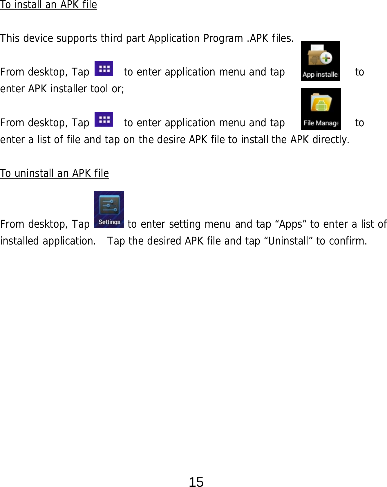  15    To install an APK file  This device supports third part Application Program .APK files.   From desktop, Tap    to enter application menu and tap             to  enter APK installer tool or;   From desktop, Tap    to enter application menu and tap             to  enter a list of file and tap on the desire APK file to install the APK directly.  To uninstall an APK file   From desktop, Tap       to enter setting menu and tap “Apps” to enter a list of installed application.  Tap the desired APK file and tap “Uninstall” to confirm.               