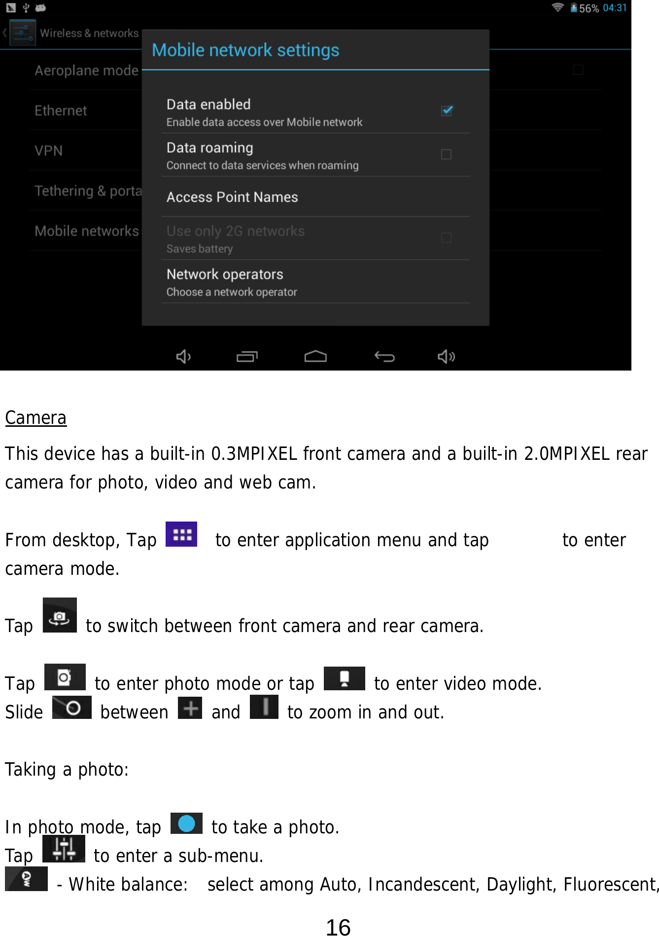  16           Camera This device has a built-in 0.3MPIXEL front camera and a built-in 2.0MPIXEL rear camera for photo, video and web cam.  From desktop, Tap    to enter application menu and tap        to enter camera mode.   Tap   to switch between front camera and rear camera.  Tap   to enter photo mode or tap   to enter video mode. Slide   between   and   to zoom in and out.  Taking a photo:   In photo mode, tap   to take a photo. Tap   to enter a sub-menu.  - White balance:  select among Auto, Incandescent, Daylight, Fluorescent, 