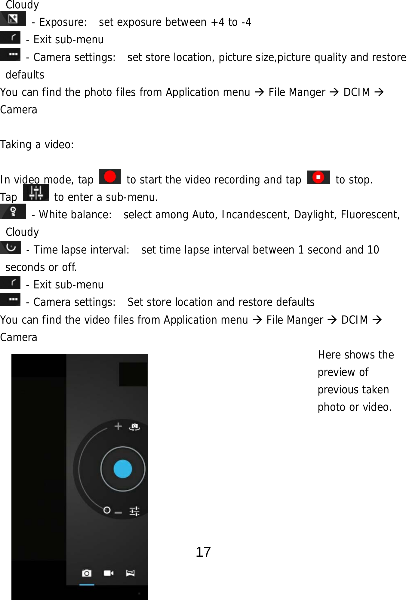  17 Cloudy  - Exposure:  set exposure between +4 to -4  - Exit sub-menu  - Camera settings:  set store location, picture size,picture quality and restore defaults You can find the photo files from Application menu  File Manger  DCIM  Camera  Taking a video:   In video mode, tap   to start the video recording and tap   to stop. Tap   to enter a sub-menu.  - White balance:  select among Auto, Incandescent, Daylight, Fluorescent, Cloudy  - Time lapse interval:  set time lapse interval between 1 second and 10 seconds or off.  - Exit sub-menu  - Camera settings:  Set store location and restore defaults     You can find the video files from Application menu  File Manger  DCIM   Camera                                                          Here shows the  preview of  previous taken  photo or video.      