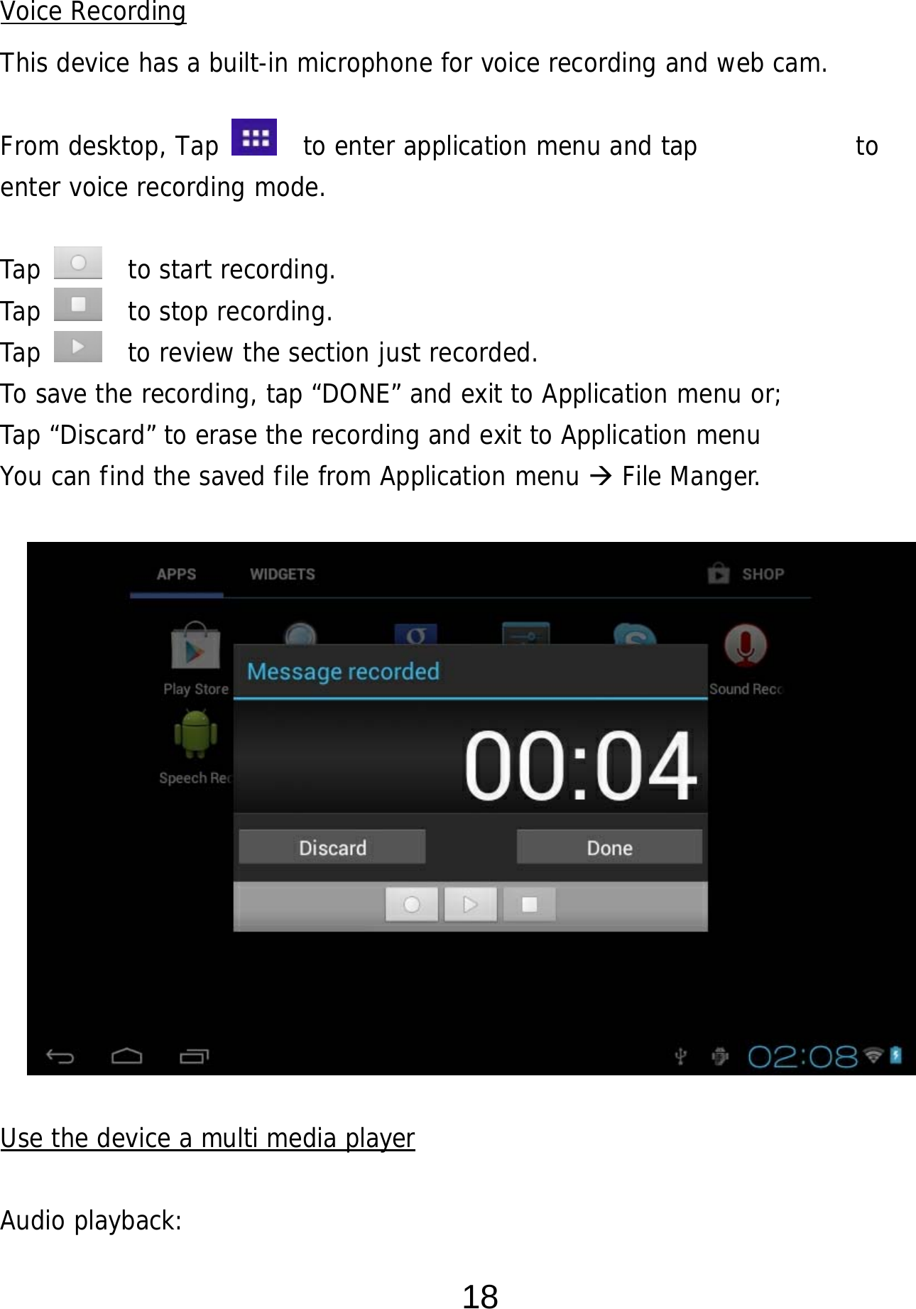  18 Voice Recording This device has a built-in microphone for voice recording and web cam.  From desktop, Tap    to enter application menu and tap            to  enter voice recording mode.   Tap    to start recording. Tap    to stop recording. Tap    to review the section just recorded. To save the recording, tap “DONE” and exit to Application menu or;  Tap “Discard” to erase the recording and exit to Application menu You can find the saved file from Application menu  File Manger.                Use the device a multi media player  Audio playback: 