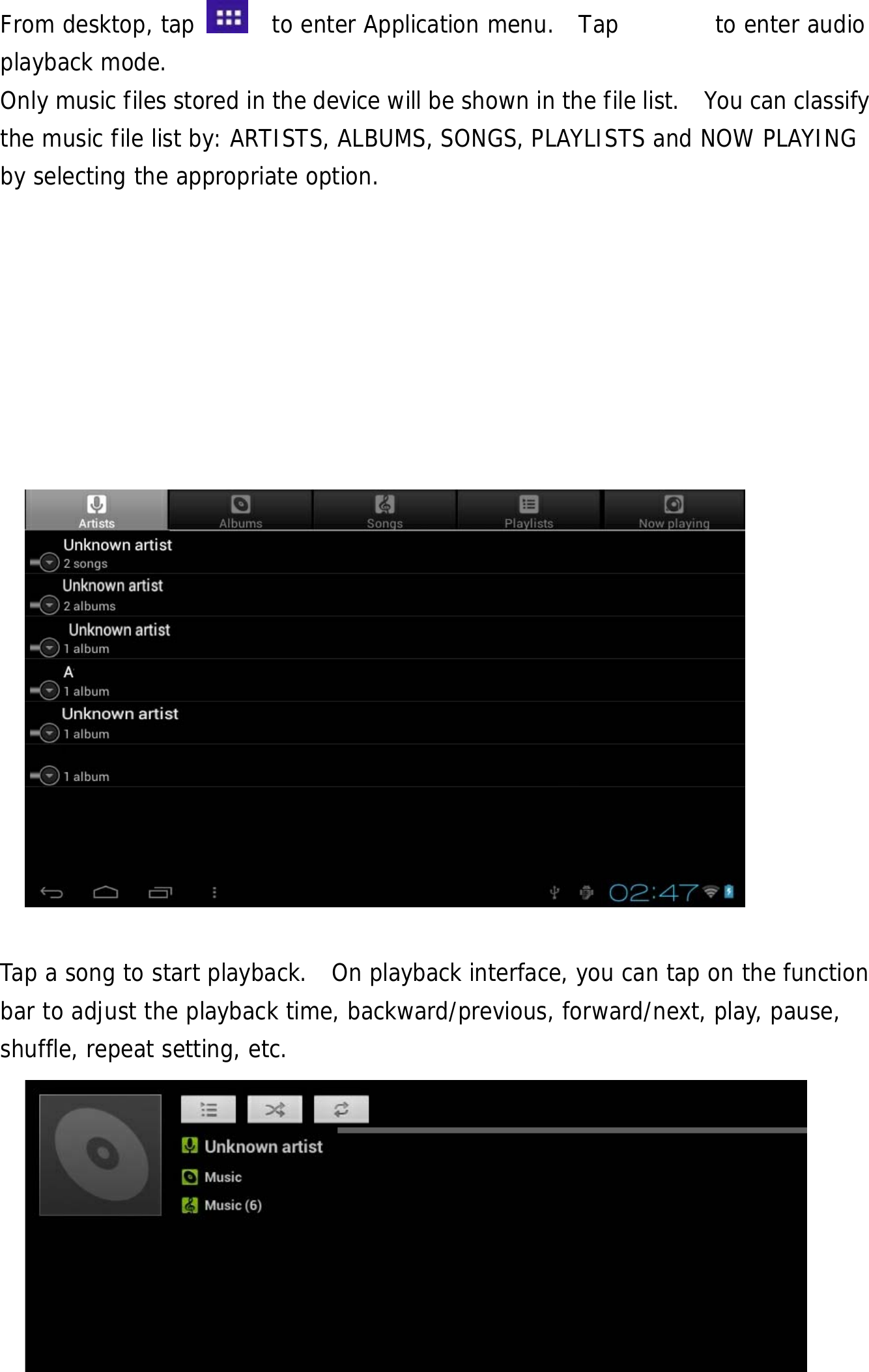  19  From desktop, tap    to enter Application menu.  Tap        to enter audio playback mode.  Only music files stored in the device will be shown in the file list.    You can classify the music file list by: ARTISTS, ALBUMS, SONGS, PLAYLISTS and NOW PLAYING by selecting the appropriate option.                     Tap a song to start playback.  On playback interface, you can tap on the function bar to adjust the playback time, backward/previous, forward/next, play, pause, shuffle, repeat setting, etc.  