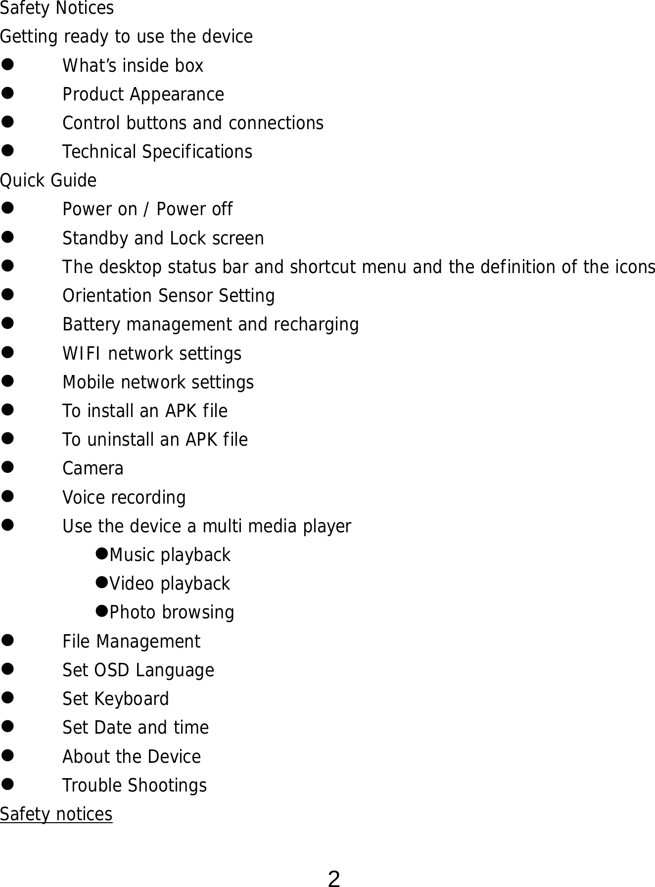  2  Safety Notices Getting ready to use the device  What’s inside box  Product Appearance  Control buttons and connections  Technical Specifications Quick Guide  Power on / Power off   Standby and Lock screen   The desktop status bar and shortcut menu and the definition of the icons  Orientation Sensor Setting   Battery management and recharging  WIFI network settings  Mobile network settings  To install an APK file   To uninstall an APK file   Camera  Voice recording  Use the device a multi media player Music playback Video playback Photo browsing  File Management  Set OSD Language  Set Keyboard  Set Date and time  About the Device  Trouble Shootings Safety notices 