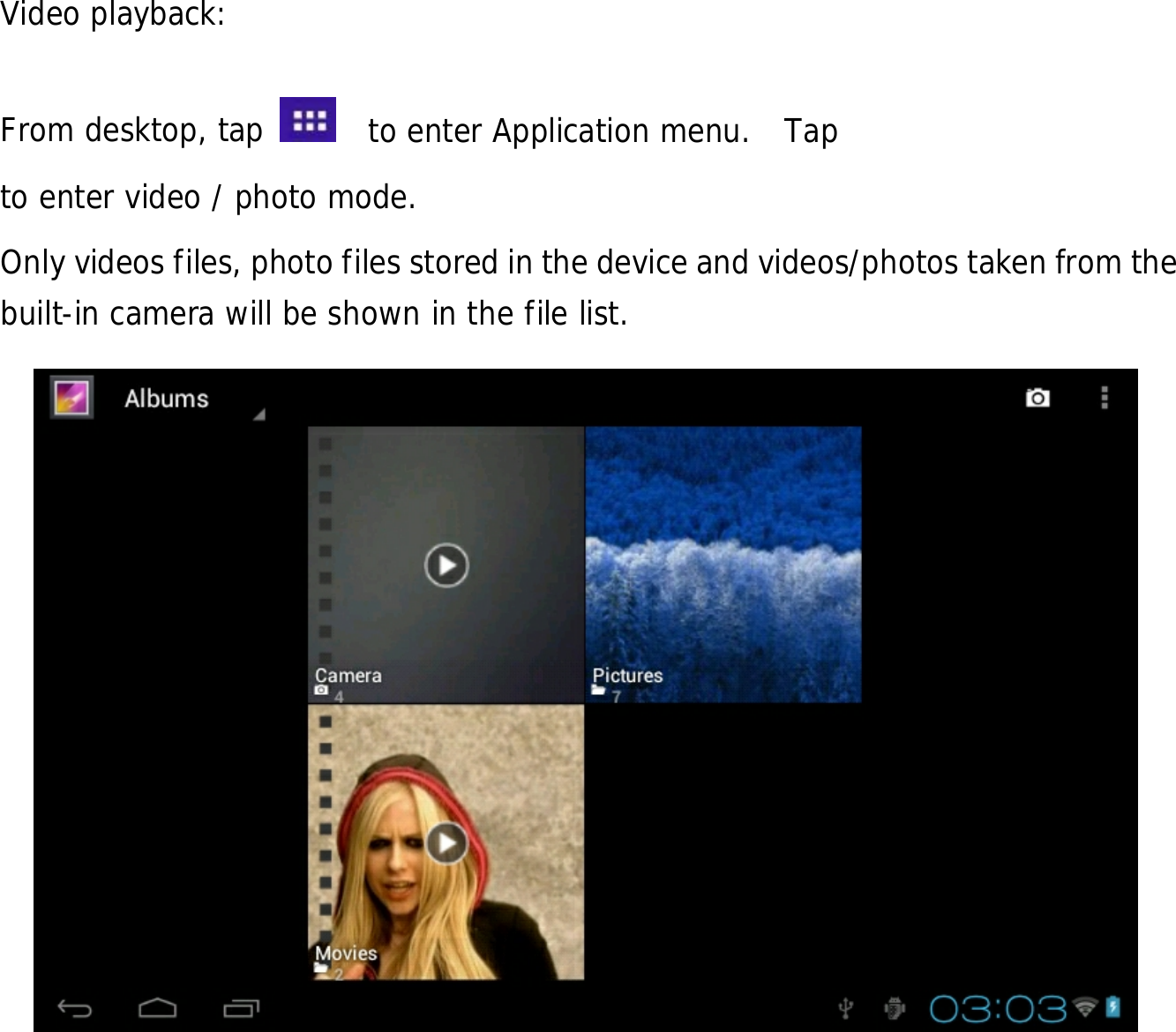  20             Video playback:  From desktop, tap    to enter Application menu.  Tap   to enter video / photo mode. Only videos files, photo files stored in the device and videos/photos taken from the built-in camera will be shown in the file list.                